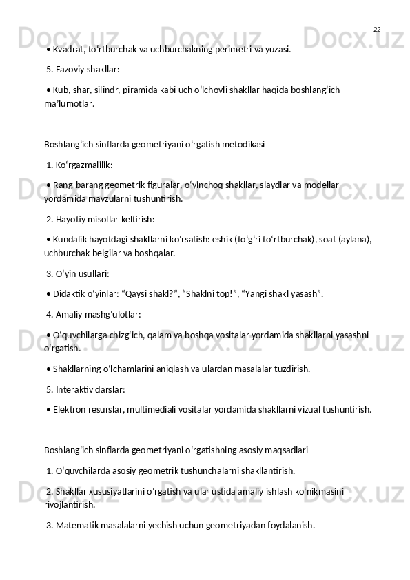 22
 • Kvadrat, to‘rtburchak va uchburchakning perimetri va yuzasi.
 5. Fazoviy shakllar:
 • Kub, shar, silindr, piramida kabi uch o‘lchovli shakllar haqida boshlang‘ich 
ma’lumotlar.
Boshlang‘ich sinflarda geometriyani o‘rgatish metodikasi
 1. Ko‘rgazmalilik:
 • Rang-barang geometrik figuralar, o‘yinchoq shakllar, slaydlar va modellar 
yordamida mavzularni tushuntirish.
 2. Hayotiy misollar keltirish:
 • Kundalik hayotdagi shakllarni ko‘rsatish: eshik (to‘g‘ri to‘rtburchak), soat (aylana), 
uchburchak belgilar va boshqalar.
 3. O‘yin usullari:
 • Didaktik o‘yinlar: “Qaysi shakl?”, “Shaklni top!”, “Yangi shakl yasash”.
 4. Amaliy mashg‘ulotlar:
 • O‘quvchilarga chizg‘ich, qalam va boshqa vositalar yordamida shakllarni yasashni 
o‘rgatish.
 • Shakllarning o‘lchamlarini aniqlash va ulardan masalalar tuzdirish.
 5. Interaktiv darslar:
 • Elektron resurslar, multimediali vositalar yordamida shakllarni vizual tushuntirish.
Boshlang‘ich sinflarda geometriyani o‘rgatishning asosiy maqsadlari
 1. O‘quvchilarda asosiy geometrik tushunchalarni shakllantirish.
 2. Shakllar xususiyatlarini o‘rgatish va ular ustida amaliy ishlash ko‘nikmasini 
rivojlantirish.
 3. Matematik masalalarni yechish uchun geometriyadan foydalanish. 