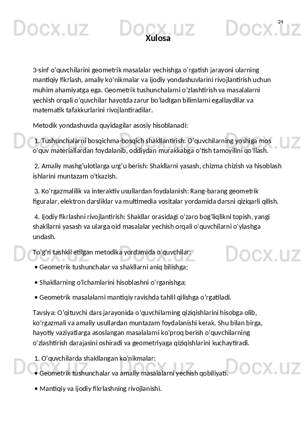 24
Xulosa
3-sinf o‘quvchilarini geometrik masalalar yechishga o‘rgatish jarayoni ularning 
mantiqiy fikrlash, amaliy ko‘nikmalar va ijodiy yondashuvlarini rivojlantirish uchun 
muhim ahamiyatga ega. Geometrik tushunchalarni o‘zlashtirish va masalalarni 
yechish orqali o‘quvchilar hayotda zarur bo‘ladigan bilimlarni egallaydilar va 
matematik tafakkurlarini rivojlantiradilar.
Metodik yondashuvda quyidagilar asosiy hisoblanadi:
 1. Tushunchalarni bosqichma-bosqich shakllantirish: O‘quvchilarning yoshiga mos 
o‘quv materiallardan foydalanib, oddiydan murakkabga o‘tish tamoyilini qo‘llash.
 2. Amaliy mashg‘ulotlarga urg‘u berish: Shakllarni yasash, chizma chizish va hisoblash
ishlarini muntazam o‘tkazish.
 3. Ko‘rgazmalilik va interaktiv usullardan foydalanish: Rang-barang geometrik 
figuralar, elektron darsliklar va multimedia vositalar yordamida darsni qiziqarli qilish.
 4. Ijodiy fikrlashni rivojlantirish: Shakllar orasidagi o‘zaro bog‘liqlikni topish, yangi 
shakllarni yasash va ularga oid masalalar yechish orqali o‘quvchilarni o‘ylashga 
undash.
To‘g‘ri tashkil etilgan metodika yordamida o‘quvchilar:
 • Geometrik tushunchalar va shakllarni aniq bilishga;
 • Shakllarning o‘lchamlarini hisoblashni o‘rganishga;
 • Geometrik masalalarni mantiqiy ravishda tahlil qilishga o‘rgatiladi.
Tavsiya: O‘qituvchi dars jarayonida o‘quvchilarning qiziqishlarini hisobga olib, 
ko‘rgazmali va amaliy usullardan muntazam foydalanishi kerak. Shu bilan birga, 
hayotiy vaziyatlarga asoslangan masalalarni ko‘proq berish o‘quvchilarning 
o‘zlashtirish darajasini oshiradi va geometriyaga qiziqishlarini kuchaytiradi.
 1. O‘quvchilarda shakllangan ko‘nikmalar:
 • Geometrik tushunchalar va amaliy masalalarni yechish qobiliyati.
 • Mantiqiy va ijodiy fikrlashning rivojlanishi. 