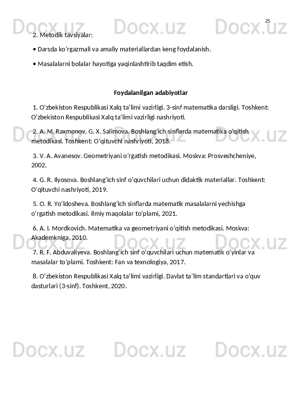 25
 2. Metodik tavsiyalar:
 • Darsda ko‘rgazmali va amaliy materiallardan keng foydalanish.
 • Masalalarni bolalar hayotiga yaqinlashtirib taqdim etish.
Foydalanilgan adabiyotlar
 1. O‘zbekiston Respublikasi Xalq ta’limi vazirligi. 3-sinf matematika darsligi. Toshkent:
O‘zbekiston Respublikasi Xalq ta’limi vazirligi nashriyoti.
 2. A. M. Raxmonov, G. X. Salimova. Boshlang‘ich sinflarda matematika o‘qitish 
metodikasi. Toshkent: O‘qituvchi nashriyoti, 2018.
 3. V. A. Avanesov. Geometriyani o‘rgatish metodikasi. Moskva: Prosveshcheniye, 
2002.
 4. G. R. Ilyosova. Boshlang‘ich sinf o‘quvchilari uchun didaktik materiallar. Toshkent: 
O‘qituvchi nashriyoti, 2019.
 5. O. R. Yo‘ldosheva. Boshlang‘ich sinflarda matematik masalalarni yechishga 
o‘rgatish metodikasi. Ilmiy maqolalar to‘plami, 2021.
 6. A. I. Mordkovich. Matematika va geometriyani o‘qitish metodikasi. Moskva: 
Akademkniga, 2010.
 7. R. F. Abduvaliyeva. Boshlang‘ich sinf o‘quvchilari uchun matematik o‘yinlar va 
masalalar to‘plami. Toshkent: Fan va texnologiya, 2017.
 8. O‘zbekiston Respublikasi Xalq ta’limi vazirligi. Davlat ta’lim standartlari va o‘quv 
dasturlari (3-sinf). Toshkent, 2020. 