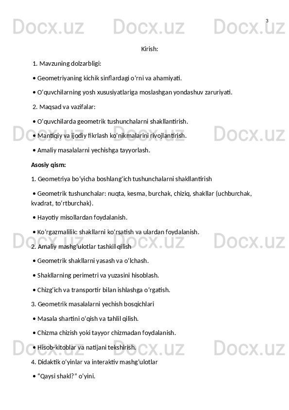 3
Kirish:
 1. Mavzuning dolzarbligi:
 • Geometriyaning kichik sinflardagi o‘rni va ahamiyati.
 • O‘quvchilarning yosh xususiyatlariga moslashgan yondashuv zaruriyati.
 2. Maqsad va vazifalar:
 • O‘quvchilarda geometrik tushunchalarni shakllantirish.
 • Mantiqiy va ijodiy fikrlash ko‘nikmalarini rivojlantirish.
 • Amaliy masalalarni yechishga tayyorlash.
Asosiy qism:
1. Geometriya bo‘yicha boshlang‘ich tushunchalarni shakllantirish
 • Geometrik tushunchalar: nuqta, kesma, burchak, chiziq, shakllar (uchburchak, 
kvadrat, to‘rtburchak).
 • Hayotiy misollardan foydalanish.
 • Ko‘rgazmalilik: shakllarni ko‘rsatish va ulardan foydalanish.
2. Amaliy mashg‘ulotlar tashkil qilish
 • Geometrik shakllarni yasash va o‘lchash.
 • Shakllarning perimetri va yuzasini hisoblash.
 • Chizg‘ich va transportir bilan ishlashga o‘rgatish.
3. Geometrik masalalarni yechish bosqichlari
 • Masala shartini o‘qish va tahlil qilish.
 • Chizma chizish yoki tayyor chizmadan foydalanish.
 • Hisob-kitoblar va natijani tekshirish.
4. Didaktik o‘yinlar va interaktiv mashg‘ulotlar
 • “Qaysi shakl?” o‘yini. 