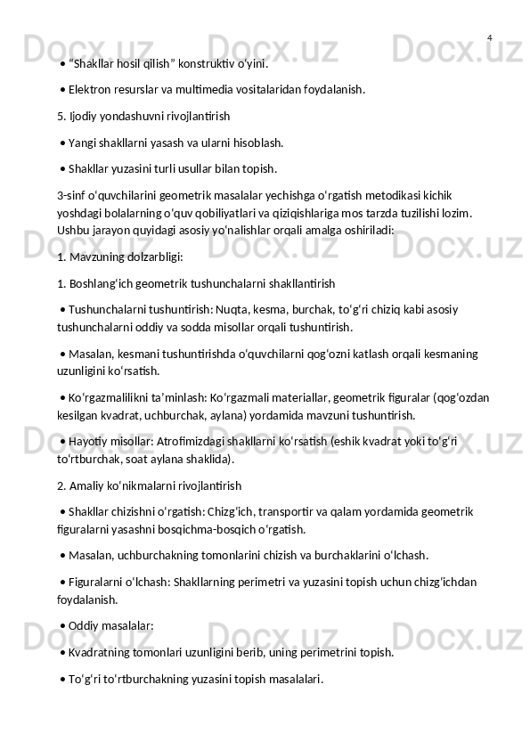 4
 • “Shakllar hosil qilish” konstruktiv o‘yini.
 • Elektron resurslar va multimedia vositalaridan foydalanish.
5. Ijodiy yondashuvni rivojlantirish
 • Yangi shakllarni yasash va ularni hisoblash.
 • Shakllar yuzasini turli usullar bilan topish.
3-sinf o‘quvchilarini geometrik masalalar yechishga o‘rgatish metodikasi kichik 
yoshdagi bolalarning o‘quv qobiliyatlari va qiziqishlariga mos tarzda tuzilishi lozim. 
Ushbu jarayon quyidagi asosiy yo‘nalishlar orqali amalga oshiriladi:
1. Mavzuning dolzarbligi:
1. Boshlang‘ich geometrik tushunchalarni shakllantirish
 • Tushunchalarni tushuntirish: Nuqta, kesma, burchak, to‘g‘ri chiziq kabi asosiy 
tushunchalarni oddiy va sodda misollar orqali tushuntirish.
 • Masalan, kesmani tushuntirishda o‘quvchilarni qog‘ozni katlash orqali kesmaning 
uzunligini ko‘rsatish.
 • Ko‘rgazmalilikni ta’minlash: Ko‘rgazmali materiallar, geometrik figuralar (qog‘ozdan
kesilgan kvadrat, uchburchak, aylana) yordamida mavzuni tushuntirish.
 • Hayotiy misollar: Atrofimizdagi shakllarni ko‘rsatish (eshik kvadrat yoki to‘g‘ri 
to‘rtburchak, soat aylana shaklida).
2. Amaliy ko‘nikmalarni rivojlantirish
 • Shakllar chizishni o‘rgatish: Chizg‘ich, transportir va qalam yordamida geometrik 
figuralarni yasashni bosqichma-bosqich o‘rgatish.
 • Masalan, uchburchakning tomonlarini chizish va burchaklarini o‘lchash.
 • Figuralarni o‘lchash: Shakllarning perimetri va yuzasini topish uchun chizg‘ichdan 
foydalanish.
 • Oddiy masalalar:
 • Kvadratning tomonlari uzunligini berib, uning perimetrini topish.
 • To‘g‘ri to‘rtburchakning yuzasini topish masalalari. 