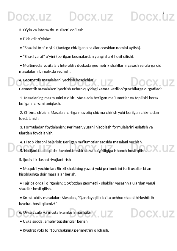 5
3. O‘yin va interaktiv usullarni qo‘llash
 • Didaktik o‘yinlar:
 • “Shaklni top” o‘yini (taxtaga chizilgan shakllar orasidan nomini aytish).
 • “Shakl yarat” o‘yini (berilgan kesmalardan yangi shakl hosil qilish).
 • Multimedia vositalar: Interaktiv doskada geometrik shakllarni yasash va ularga oid 
masalalarni birgalikda yechish.
4. Geometrik masalalarni yechish bosqichlari
Geometrik masalalarni yechish uchun quyidagi ketma-ketlik o‘quvchilarga o‘rgatiladi:
 1. Masalaning mazmunini o‘qish: Masalada berilgan ma’lumotlar va topilishi kerak 
bo‘lgan narsani aniqlash.
 2. Chizma chizish: Masala shartiga muvofiq chizma chizish yoki berilgan chizmadan 
foydalanish.
 3. Formuladan foydalanish: Perimetr, yuzani hisoblash formulalarini eslatish va 
ulardan foydalanish.
 4. Hisob-kitobni bajarish: Berilgan ma’lumotlar asosida masalani yechish.
 5. Natijani tahlil qilish: Javobni tekshirish va to‘g‘riligiga ishonch hosil qilish.
5. Ijodiy fikrlashni rivojlantirish
 • Muqobil yechimlar: Bir xil shaklning yuzasi yoki perimetrini turli usullar bilan 
hisoblashga doir masalalar berish.
 • Tajriba orqali o‘rganish: Qog‘ozdan geometrik shakllar yasash va ulardan yangi 
shakllar hosil qilish.
 • Konstruktiv masalalar: Masalan, “Qanday qilib ikkita uchburchakni birlashtirib 
kvadrat hosil qilamiz?”
6. Uyga vazifa va mustahkamlash mashqlari
 • Uyga sodda, amaliy topshiriqlar berish:
 • Kvadrat yoki to‘rtburchakning perimetrini o‘lchash. 