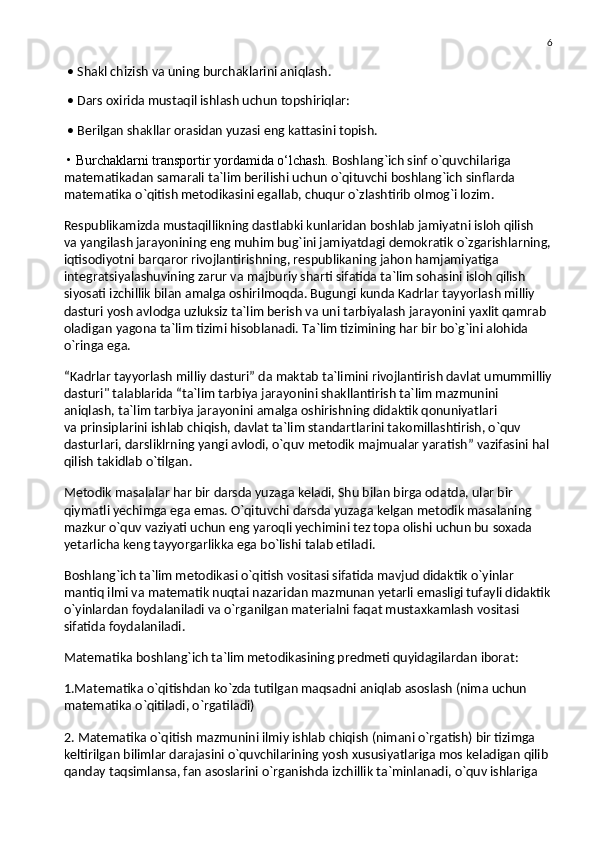 6
 • Shakl chizish va uning burchaklarini aniqlash.
 • Dars oxirida mustaqil ishlash uchun topshiriqlar:
 • Berilgan shakllar orasidan yuzasi eng kattasini topish.
 • Burchaklarni transportir yordamida o‘lchash.   Boshlang`ich sinf o`quvchilariga 
matematikadan samarali ta`lim berilishi uchun o`qituvchi boshlang`ich sinflarda 
matematika o`qitish metodikasini egallab, chuqur o`zlashtirib olmog`i lozim.
Respublikamizda mustaqillikning dastlabki kunlaridan boshlab jamiyatni isloh qilish 
va   yangilash jarayonining eng muhim bug`ini jamiyatdagi demokratik o`zgarishlarning,
iqtisodiyotni barqaror rivojlantirishning, respublikaning jahon hamjamiyatiga 
integratsiyalashuvining zarur va   majburiy sharti sifatida ta`lim sohasini isloh qilish 
siyosati izchillik bilan amalga oshirilmoqda. Bugungi kunda Kadrlar tayyorlash milliy 
dasturi yosh avlodga uzluksiz ta`lim berish va   uni tarbiyalash jarayonini yaxlit qamrab 
oladigan yagona ta`lim tizimi hisoblanadi. Ta`lim tizimining har bir bo`g`ini alohida 
o`ringa ega.
“Kadrlar tayyorlash milliy dasturi” da   maktab ta`limini rivojlantirish davlat umummilliy
dasturi" talablarida “ta`lim tarbiya jarayonini shakllantirish ta`lim mazmunini 
aniqlash, ta`lim tarbiya jarayonini amalga oshirishning didaktik qonuniyatlari 
va   prinsiplarini ishlab chiqish, davlat ta`lim standartlarini takomillashtirish, o`quv 
dasturlari, darsliklrning yangi avlodi, o`quv metodik majmualar yaratish” vazifasini hal 
qilish takidlab o`tilgan.
Metodik masalalar har bir darsda yuzaga keladi, Shu bilan birga odatda, ular bir 
qiymatli yechimga ega emas. O`qituvchi darsda yuzaga kelgan metodik masalaning 
mazkur o`quv vaziyati uchun eng yaroqli yechimini tez topa olishi uchun bu   soxada 
yetarlicha keng tayyorgarlikka ega bo`lishi talab etiladi.
Boshlang`ich ta`lim metodikasi o`qitish vositasi sifatida mavjud didaktik o`yinlar 
mantiq ilmi va   matematik nuqtai nazaridan mazmunan yetarli emasligi tufayli didaktik
o`yinlardan foydalaniladi va   o`rganilgan materialni faqat mustaxkamlash vositasi 
sifatida foydalaniladi.
Matematika boshlang`ich ta`lim metodikasining predmeti quyidagilardan iborat:
1.Matematika o`qitishdan ko`zda tutilgan maqsadni aniqlab asoslash (nima uchun 
matematika o`qitiladi, o`rgatiladi)
2. Matematika o`qitish mazmunini ilmiy ishlab chiqish (nimani o`rgatish) bir tizimga 
keltirilgan bilimlar darajasini o`quvchilarining yosh xususiyatlariga mos keladigan qilib 
qanday taqsimlansa, fan asoslarini o`rganishda izchillik ta`minlanadi, o`quv ishlariga
