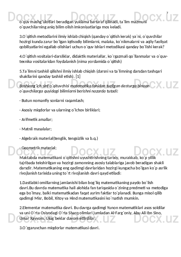 7
o`quv mashg`ulotlari beradigan yuklama bartaraf qilinadi, ta`lim mazmuni 
o`quvchilarning aniq bilim olish imkoniyatlariga mos keladi.
3.O`qitish metodlarini ilmiy ishlab chiqish (qanday o`qitish kerak) ya`ni, o`quvchilar 
hozirgi kunda zarur bo`lgan iqtisodiy bilimlarni, malaka, ko`nikmalarni va   aqliy faoliyat
qobiliyatlarini egallab olishlari uchun o`quv ishlari metodikasi qanday bo`lishi kerak?
4.O`qitish vositalari-darsliklar, didaktik materiallar, ko`rgazmali qo`llanmalar va   o`quv-
texnika vositalaridan foydalanish (nima yordamida o`qitish)
5.Ta`limni tashkil qilishni ilmiy ishlab chiqish (darsni va   ta`limning darsdan tashqari 
shakllarini qanday tashkil etish).   [1]
Boshlang`ich sinf o`qituvchisi matematika fanidan tuzilgan dasturga binoan 
o`quvchilarga quyidagi bilimlarni berishni nazarda tutadi:
· Butun nomanfiy sonlarni raqamlash;
· Asosiy miqdorlar va   ularning o`lchov birliklari;
· Arifmetik amallar;
· Matnli masalalar;
· Algebraik material(tenglik, tengsizlik va   b.q.)
· Geometrik material;
Maktabda matematikani o`qitishni uyushtirishning tarixiy, murakkab, ko`p yillik 
tajribada tekshirilgan va   hozirgi zamonning asosiy talablariga javob beradigan shakli 
darsdir. Matematikaning eng qadimgi davrlaridan hozirgi kungacha bo`lgan ko`p asrlik
rivojlanish tarixida uning to`rt rivojlanish davri qayd etiladi:
1.Dastlabki omillarning jamlanishi bilan bog`liq matematikaning paydo bo`lish 
davri.Bu davrda matematika hali alohida fan tariqasida o`zining predmeti va   metodiga
ega bo`lmay, balki matematikadan faqat ayrim faktlar to`planadi. Bunga misol qilib 
qadimgi Misr, Bobil, Xitoy va   Hind matematikasini ko`rsatish mumkin.
2.Elementar matematika davri. Bu   davrga qadimgi Yunon matematiklari asos soldilar 
va   uni O`rta Osiyodagi O`rta Sharq olimlari jumladan Al-Farg`oniy, Abu Ali Ibn Sino, 
Umar Xayyom, Ulug`beklar davom ettirdilar.
3.O`zgaruvchan miqdorlar matematikasi davri. 