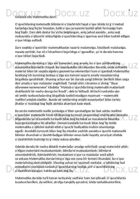 8
4.Klassik oliy matematika davri.  
O`quvchilaning matematik bilimlarni o`zlashtrishi faqat o`quv ishida to`g`ri metod 
tanlashga bog`liq bo`lmasdan, balki o`quv jarayonini tashkil qilish formasiga ham 
bog`liqdir. Dars deb dastur bo`yicha belgilangan, aniq jadval asosida , aniq vaqt 
mobaynida o`qituvchi rahbarligida o`quvchilarning o`zgarmas soni bilan tashkil etilgan
o`quv ishiga aytiladi.
Dars vaqtida o`quvchilar matematikadan nazariy malumotga, hisoblash malakasiga, 
masala yechish, har xil o`lchashlarni bajarishga o`rganadilar, ya`ni darsda hamma 
o`quv ishlari bajariladi.
Matematika darsining o`ziga xos tomonlari, eng avvalo, bu   o`quv predmetining 
xususiyatlaridan kelib chiqadi. Bu   xususiyatdan biri shundan iboratki, unda arifmetik 
material bilan bir vaqtda algebra geometriya elementlari ham o`rganiladi.Matematika
boshlang`ich kursining boshqa o`ziga xos tomoni nazariy amaliy masalalarning 
birgalikda qaralishidir. Shuning uchun xar bir darsda yangi bilimlar berilishi bilan unga 
doir amaliy o`quv malakalar sngdiriladi. Taniqli olim J.Ikromov o`zining “ Язык  
обучения   математики ” kitobida "Maktab o`quvchilarining matematik madaniyati 
shakllanishi bir necha davrga bo`linadi",-deb ta`kidlaydi. Birinchi navbatda ular 
ob`yektiv tushunchalarning birgalikda tashkil etadigan mazmuni — matematik 
reallikni   aniqlab oladilar. Bunda ob`yektlarning aniqlik xususiyatlari bilan tarixiy 
jihatlar o`rtasidagi bog`liqlik alohida ahamiyat kasb etadi.
Bu   yerda   matematik reallik   jumlasiga e`tibor qaratadigan bo`lsak ushbu reallikni 
o`quvchilar matematik hisob kitoblarning turmush jarayonidagi ahamiyatini bevosita 
bilganlarida ya`ni kundalik turmush bilan bog`liq misol va   masalalarni bevosita 
bajarganlaridagina his qiladilar. Demak kundalik turmush bilan bog`liq holda 
matematika o`qitishni tashkil etish o`quvchi faoliyatida muhim ahamiyatga 
egadir.   Kundalik turmush bilan bog`liq misollar yechish asosida o`quvchi matematik 
bilimlar shunchaki o`zlashtiriladigan bilimlar emas balki hayotiy zaruriyat sifatida 
o`zlashtirilishi lozimligi to`g`risida xulosa qiladilar .
Odatda darsda bir necha didakik materiallar amalga oshiriladi: yangi materialni utish; 
o`tilgan materialni mustaxkamlash; bilmilarni mustaxkamlash; bilimlarni 
umumlashtirish, tizimlashtirish; mustaxkam o`quv va   malakalar xosil qilish 
va   xokazo.Matematika darslarining o`ziga xos yana bir tomoni Shundaki, bu-o`quv 
materialining abstraktligidir. Shuning uchun ko`rgazmali vositalar, o`qitishning faol 
metodlarini sinchiklab tanlash,o`quvchilarning faolligi, sinf o`quvchilarining 
o`zlashtirish darajasi, kabilarga ham bog`liq.
Matematika darsida turli tuman tarbyaiviy vazifalar ham hal qilinadi. O`quvchilarda 
kuzatuvchanlikni, ziyraklikni, atrofga tanqidiy qarashni, ishda tashabbuskorlikni,  