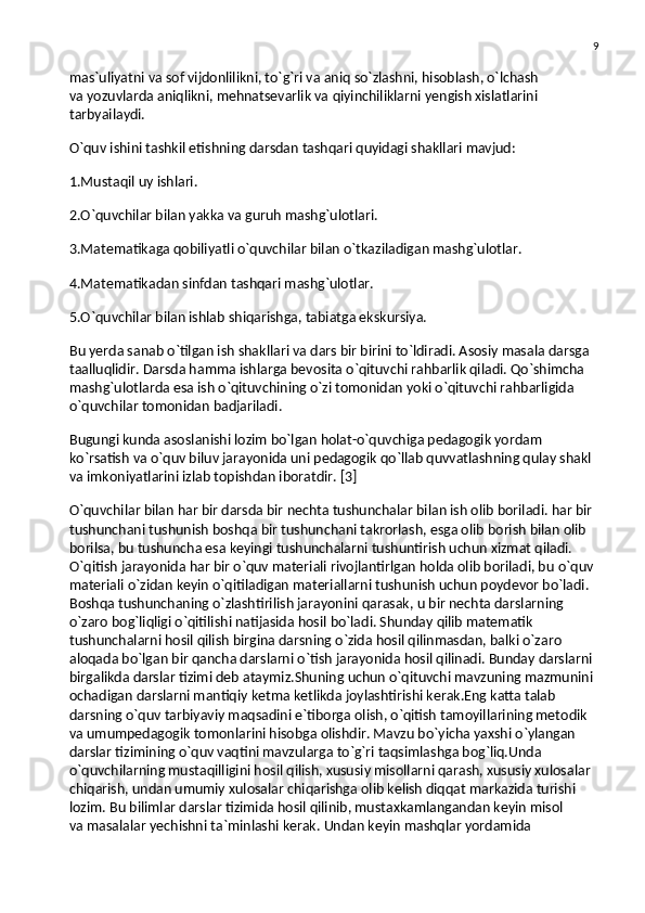 9
mas`uliyatni va   sof vijdonlilikni, to`g`ri va   aniq so`zlashni, hisoblash, o`lchash 
va   yozuvlarda aniqlikni, mehnatsevarlik va   qiyinchiliklarni yengish xislatlarini 
tarbyailaydi.
O`quv ishini tashkil etishning darsdan tashqari quyidagi shakllari mavjud:
1.Mustaqil uy   ishlari.
2.O`quvchilar bilan yakka va   guruh mashg`ulotlari.
3.Matematikaga qobiliyatli o`quvchilar bilan o`tkaziladigan mashg`ulotlar.
4.Matematikadan sinfdan tashqari mashg`ulotlar.
5.O`quvchilar bilan ishlab shiqarishga, tabiatga ekskursiya.
Bu   yerda sanab o`tilgan ish shakllari va   dars bir birini to`ldiradi. Asosiy masala darsga 
taalluqlidir. Darsda hamma ishlarga bevosita o`qituvchi rahbarlik qiladi. Qo`shimcha 
mashg`ulotlarda esa ish o`qituvchining o`zi tomonidan yoki o`qituvchi rahbarligida 
o`quvchilar tomonidan badjariladi.
Bugungi kunda asoslanishi lozim bo`lgan holat-o`quvchiga pedagogik yordam 
ko`rsatish va   o`quv biluv jarayonida uni pedagogik qo`llab quvvatlashning qulay shakl 
va   imkoniyatlarini izlab topishdan iboratdir. [3]
O`quvchilar bilan har bir darsda bir nechta tushunchalar bilan ish olib boriladi. har bir 
tushunchani tushunish boshqa bir tushunchani takrorlash, esga olib borish bilan olib 
borilsa, bu   tushuncha esa keyingi tushunchalarni tushuntirish uchun xizmat qiladi. 
O`qitish jarayonida har bir o`quv materiali rivojlantirlgan holda olib boriladi, bu   o`quv 
materiali o`zidan keyin o`qitiladigan materiallarni tushunish uchun poydevor bo`ladi. 
Boshqa tushunchaning o`zlashtirilish jarayonini qarasak, u   bir nechta darslarning 
o`zaro bog`liqligi o`qitilishi natijasida hosil bo`ladi. Shunday qilib matematik 
tushunchalarni hosil qilish birgina darsning o`zida hosil qilinmasdan, balki o`zaro 
aloqada bo`lgan bir qancha darslarni o`tish jarayonida hosil qilinadi. Bunday darslarni 
birgalikda darslar tizimi deb ataymiz.Shuning uchun o`qituvchi mavzuning mazmunini 
ochadigan darslarni mantiqiy ketma ketlikda joylashtirishi kerak.Eng katta talab 
darsning o`quv tarbiyaviy maqsadini e`tiborga olish, o`qitish tamoyillarining metodik 
va   umumpedagogik tomonlarini hisobga olishdir. Mavzu bo`yicha yaxshi o`ylangan 
darslar tizimining o`quv vaqtini mavzularga to`g`ri taqsimlashga bog`liq.Unda 
o`quvchilarning mustaqilligini hosil qilish, xususiy misollarni qarash, xususiy xulosalar 
chiqarish, undan umumiy xulosalar chiqarishga olib kelish diqqat markazida turishi 
lozim. Bu   bilimlar darslar tizimida hosil qilinib, mustaxkamlangandan keyin misol 
va   masalalar yechishni ta`minlashi kerak. Undan keyin mashqlar yordamida  