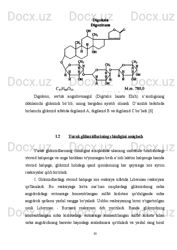 Digoksin,   sertuk   angishvonagul   (Digitalis   lanata   Ehrh)   o‘simligining
ikkilamchi   glikozidi   bo‘lib,   uning   bargidan   ajratib   olinadi.   O‘simlik   tarkibida
birlamchi glikozid sifatida digilanid A, digilanid B va digilanid C bo’ladi.[6]
I.2 Yurak glikozidlari    ning        chinligini aniqlash   
Yurak   glikozidlarining   chinligini   aniqlashda   ulaming   molekula   tuzilishidagi
steroid halqasiga va unga birikkan to'yinmagan besh a’zoli lakton halqasiga hamda
steroid   halqaga,   glikozid   holidagi   qand   qismlarining   har   qaysisiga   xos   ayrim
reaksiyalar qilib ko'riladi.
1.   Glikozidlardagi   steroid   halqaga   xos   reaksiya   sifatida   Liberman   reaksiyasi
qo'llaniladi.   Bu   reaksiyaga   ko'ra   ma’lum   miqdordagi   glikozidning   sirka
angidrididagi   eritmasiga   konsentrlangan   sulfat   kislotasi   qo'shilganda   sirka
angidridi  qatlami  yashil  rangga bo'yaladi. Ushbu reaksiyaning  biroz o'zgartirilgan
usuli   Liberman   -   Burxard   reaksiyasi   deb   yuritiladi.   Bunda   glikozidning
konsentrlangan   sirka   kislotadagi   eritmasiga   konsentrlangan   sulfat   kislota   bilan
sirka   angidridining   baravar   hajmdagi   aralashmasi   qo'shiladi   va   yashil   rang   hosil
10 