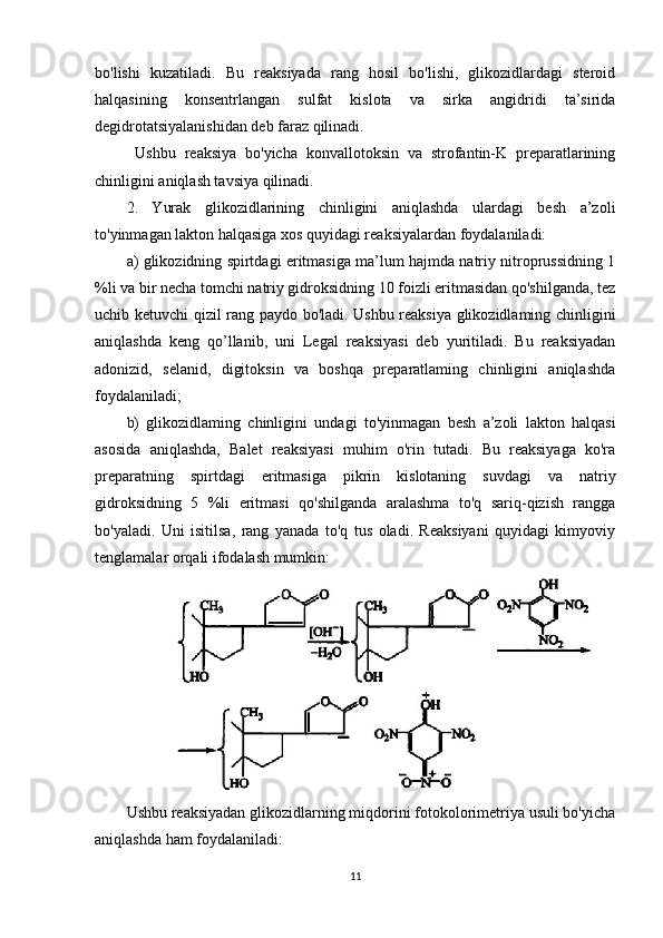 bo'lishi   kuzatiladi.   Bu   reaksiyada   rang   hosil   bo'lishi,   glikozidlardagi   steroid
halqasining   konsentrlangan   sulfat   kislota   va   sirka   angidridi   ta’sirida
degidrotatsiyalanishidan deb faraz qilinadi.
  Ushbu   reaksiya   bo'yicha   konvallotoksin   va   strofantin-K   preparatlarining
chinligini aniqlash tavsiya qilinadi.
2.   Yurak   glikozidlarining   chinligini   aniqlashda   ulardagi   besh   a’zoli
to'yinmagan lakton halqasiga xos quyidagi reaksiyalardan foydalaniladi:
a) glikozidning spirtdagi eritmasiga ma’lum hajmda natriy nitroprussidning 1
%li va bir necha tomchi natriy gidroksidning 10 foizli eritmasidan qo'shilganda, tez
uchib ketuvchi qizil rang paydo bo'ladi. Ushbu reaksiya glikozidlaming chinligini
aniqlashda   keng   qo’llanib,   uni   Legal   reaksiyasi   deb   yuritiladi.   Bu   reaksiyadan
adonizid,   selanid,   digitoksin   va   boshqa   preparatlaming   chinligini   aniqlashda
foydalaniladi;
b)   glikozidlaming   chinligini   undagi   to'yinmagan   besh   a’zoli   lakton   halqasi
asosida   aniqlashda,   Balet   reaksiyasi   muhim   o'rin   tutadi.   Bu   reaksiyaga   ko'ra
preparatning   spirtdagi   eritmasiga   pikrin   kislotaning   suvdagi   va   natriy
gidroksidning   5   %li   eritmasi   qo'shilganda   aralashma   to'q   sariq-qizish   rangga
bo'yaladi.   Uni   isitilsa,   rang   yanada   to'q   tus   oladi.   Reaksiyani   quyidagi   kimyoviy
tenglamalar orqali ifodalash mumkin:
Ushbu reaksiyadan glikozidlarning miqdorini fotokolorimetriya usuli bo'yicha
aniqlashda ham foydalaniladi:
11