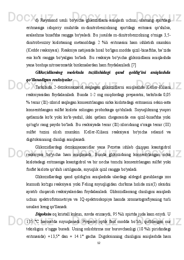 d)   Raymond   usuli   bo'yicha   glikozidlami   aniqlash   uchun,   ularning   spirtdagi
eritmasiga   ishqoriy   muhitda   m-dinitrobenzolning   spirtdagi   eritmasi   qo'shilsa,
aralashma binafsha rangga bo'yaladi. Bu jusulda m-dinitrobenzolning o'rniga 3,5-
dinitrobenzoy   kislotaning   metanoldagi   2   %li   eritmasini   ham   ishlatish   mumkin
(Kedde reaksiyasi). Reaksiya natijasida hosil bo'lgan modda qizil-binafsha, ba’zida
esa   ko'k   rangga   bo'yalgan   bo'ladi.   Bu   reaksiya   bo'yicha   glikozidlami   aniqlashda
yana boshqa nitroaromatik birikmalardan ham foydalaniladi.[7]
Glikozidlaming   molekula   tuzilishidagi   qand   qoldig'ini   aniqlashda
qo'llanadigan reaksiyalar
Tarkibida   2-dezoksisaxarid   saqlagan   glikozidlarni   aniqlashda   Keller-Kiliani
reaksiyasidan   foydalaniladi.   Bunda   1-2   mg   miqdordagi   preparatni,   tarkibida   0,05
% temir (Ill)-xlorid saqlagan konsentrlangan sirka kislotadagi eritmasini sekin-asta
konsentrlangan   sulfat   kislota   solingan   probirkaga   qo'shiladi.   Suyuqlikning   yuqori
qatlamida   ko'k   yoki   ko'k-yashil,   ikki   qatlam   chegarasida   esa   qizil-binafsha   yoki
qo'ng'ir rang paydo bo'ladi. Bu reaksiyada temir (Ill)-xloridning o'miga temir (III)
sulfat   tuzini   olish   mumkin.   Keller-Kiliani   reaksiyasi   bo'yicha   selanid   va
digitoksinning chinligi aniqlanadi.
Glikozidlardagi   dezoksisaxaridlar   yana   Pezetsa   ishlab   chiqqan   ksantgidrol
reaksiyasi   bo'yicha   ham   aniqlanadi.   Bunda   glikozidning   konsentrlangan   sirka
kislotadagi  eritmasiga ksantgidrol va bir  necha tomchi konsentrlangan sulfat  yoki
fosfat kislota qo'shib isitilganda, suyuqlik qizil rangga bo'yaladi.
Glikozidlardagi   qand   qoldig'ini   aniqlashda   ulardagi   aldegid   guruhlariga   xos
kumush ko'zgu reaksiyasi yoki Feling suyuqligidan cho'kma holida mis(I) oksidni
ajratib chiqarish  reaksiyalaridan  foydalaniladi. Glikozidlaming chinligini  aniqlash
uchun   spektrofotometriya   va   IQ-spektroskopiya   hamda   xromatografiyaning   turli
usuilari keng qo'llanadi.
Digoksin  oq kristall kukun, suvda erimaydi, 95 %li spirtda juda kam eriydi. U
135   °C   haroratda   suyuqlanadi.   Preparat   optik   faol   modda   bo’lib,   qutblangan   nur
tekisligini o‘ngga buradi. Uning solishtirma nur buruvchanligi (10 %li piridindagi
eritmasida)   +13,5°   dan   +   14.1°   gacha.   Digoksinning   chinligini   aniqlashda   ham
12 