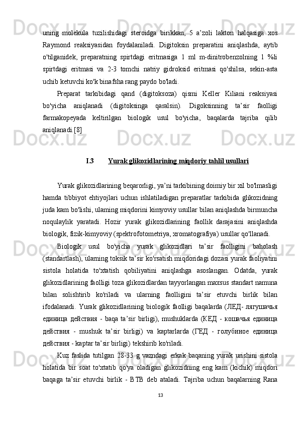 uning   molekula   tuzilishidagi   steroidga   birikkan,   5   a’zoli   lakton   halqasiga   xos
Raymond   reaksiyasidan   foydalaniladi.   Digitoksin   preparatini   aniqlashda,   aytib
o'tilganidek,   preparatning   spirtdagi   eritmasiga   1   ml   m-dinitrobenzolning   1   %li
spirtdagi   eritmasi   va   2-3   tomchi   natriy   gidroksid   eritmasi   qo'shilsa,   sekin-asta
uchib ketuvchi ko'k binafsha rang paydo bo'ladi.
Preparat   tarkibidagi   qand   (digitoksoza)   qismi   Keller   Kiliani   reaksiyasi
bo'yicha   aniqlanadi   (digitoksinga   qaralsin).   Digoksinning   ta’sir   faolligi
farmakopeyada   keltirilgan   biologik   usul   bo'yicha,   baqalarda   tajriba   qilib
aniqlanadi.[8]
I.3 Yurak glikozidlari    ning        miqdoriy tahlil usullari   
Yurak glikozidlarining beqarorligi, ya’ni tarkibining doimiy bir xil bo'lmasligi
hamda   tibbiyot   ehtiyojlari   uchun   ishlatiladigan   preparatlar   tarkibida   glikozidning
juda kam bo'lishi, ulaming miqdorini kimyoviy usullar bilan aniqlashda birmuncha
noqulaylik   yaratadi.   Hozir   yurak   glikozidlarining   faollik   darajasini   aniqlashda
biologik, fizik-kimyoviy (spektrofotometriya, xromatografiya) usullar qo'llanadi.
Biologik   usul   bo'yicha   yurak   glikozidlari   ta’sir   faolligini   baholash
(standartlash), ularning toksik ta’sir ko'rsatish miqdoridagi dozasi yurak faoliyatini
sistola   holatida   to'xtatish   qobiliyatini   aniqlashga   asoslangan.   Odatda,   yurak
glikozidlarining faolligi toza glikozidlardan tayyorlangan maxsus standart namuna
bilan   solishtirib   ko'riladi   va   ularning   faolligini   ta’sir   etuvchi   birlik   bilan
ifodalanadi.   Yurak  glikozidlarining  biologik   faolligi   baqalarda  (ЛЕД-   лягушачья
единица   действия   -   baqa   ta’sir   birligi),   mushuklarda   (КЕД   -   кошачья   единица
действия   -   mushuk   ta’sir   birligi)   va   kaptarlarda   (ГЕД   -   голубиное   единица
действия - kaptar ta’sir birligi) tekshirib ko'riladi.
Kuz   faslida   tutilgan   28-33   g   vazndagi   erkak   baqaning   yurak   urishini   sistola
holatida   bir   soat   to'xtatib   qo'ya   oladigan   glikozidning   eng   kam   (kichik)   miqdori
baqaga   ta’sir   etuvchi   birlik   -   BTB   deb   ataladi.   Tajriba   uchun   baqalarning   Rana
13 