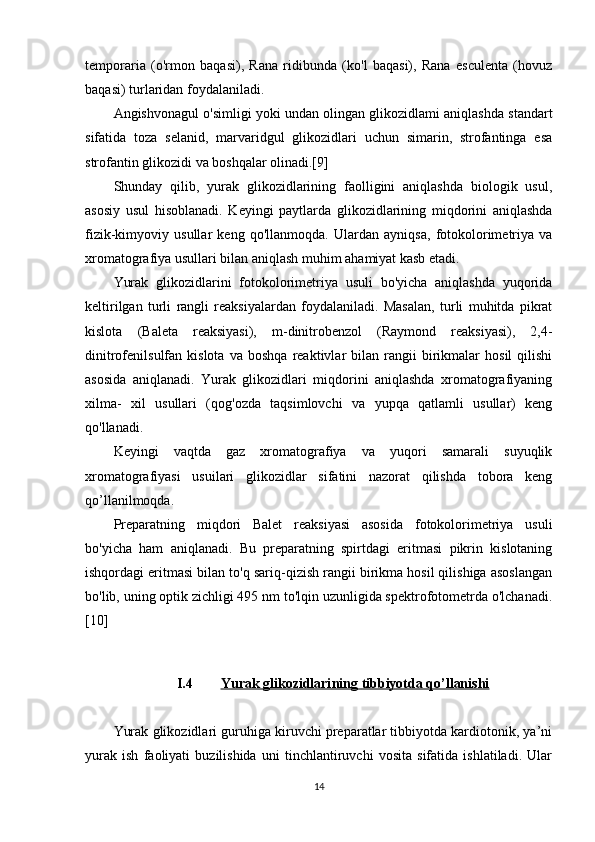 temporaria   (o'rmon   baqasi),   Rana   ridibunda   (ko'l   baqasi),   Rana   esculenta   (hovuz
baqasi) turlaridan foydalaniladi.
Angishvonagul o'simligi yoki undan olingan glikozidlami aniqlashda standart
sifatida   toza   selanid,   marvaridgul   glikozidlari   uchun   simarin,   strofantinga   esa
strofantin glikozidi va boshqalar olinadi.[9]
Shunday   qilib,   yurak   glikozidlarining   faolligini   aniqlashda   biologik   usul,
asosiy   usul   hisoblanadi.   Keyingi   paytlarda   glikozidlarining   miqdorini   aniqlashda
fizik-kimyoviy   usullar   keng   qo'llanmoqda.   Ulardan   ayniqsa,   fotokolorimetriya   va
xromatografiya usullari bilan aniqlash muhim ahamiyat kasb etadi.
Yurak   glikozidlarini   fotokolorimetriya   usuli   bo'yicha   aniqlashda   yuqorida
keltirilgan   turli   rangli   reaksiyalardan   foydalaniladi.   Masalan,   turli   muhitda   pikrat
kislota   (Baleta   reaksiyasi),   m-dinitrobenzol   (Raymond   reaksiyasi),   2,4-
dinitrofenilsulfan  kislota   va   boshqa   reaktivlar   bilan   rangii   birikmalar   hosil   qilishi
asosida   aniqlanadi.   Yurak   glikozidlari   miqdorini   aniqlashda   xromatografiyaning
xilma-   xil   usullari   (qog'ozda   taqsimlovchi   va   yupqa   qatlamli   usullar)   keng
qo'llanadi.
Keyingi   vaqtda   gaz   xromatografiya   va   yuqori   samarali   suyuqlik
xromatografiyasi   usuilari   glikozidlar   sifatini   nazorat   qilishda   tobora   keng
qo’llanilmoqda.
Preparatning   miqdori   Balet   reaksiyasi   asosida   fotokolorimetriya   usuli
bo'yicha   ham   aniqlanadi.   Bu   preparatning   spirtdagi   eritmasi   pikrin   kislotaning
ishqordagi eritmasi bilan to'q sariq-qizish rangii birikma hosil qilishiga asoslangan
bo'lib, uning optik zichligi 495 nm to'lqin uzunligida spektrofotometrda o'lchanadi.
[10]
I.4 Yurak glikozidlari    ning        tibbiyotda qo’llanishi   
Yurak glikozidlari guruhiga kiruvchi preparatlar tibbiyotda kardiotonik, ya’ni
yurak   ish   faoliyati   buzilishida   uni   tinchlantiruvchi   vosita   sifatida   ishlatiladi.   Ular
14 