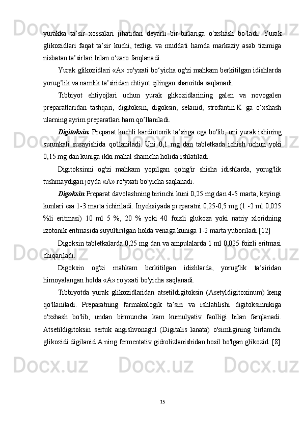 yurakka   ta’sir   xossalari   jihatidan   deyarli   bir-birlariga   o‘xshash   bo’ladi.   Yurak
glikozidlari   faqat   ta’sir   kuchi,   tezligi   va   muddati   hamda   markaziy   asab   tizimiga
nisbatan ta’sirlari bilan o‘zaro farqlanadi.
Yurak glikozidlari «А» ro'yxati bo‘yicha og'zi mahkam berkitilgan idishlarda
yorug’lik va namlik ta’siridan ehtiyot qilingan sharoitda saqlanadi.
Tibbiyot   ehtiyojlari   uchun   yurak   glikozidlarining   galen   va   novogalen
preparatlaridan   tashqari,   digitoksin,   digoksin,   selanid,   strofantin-K   ga   o‘xshash
ularning ayrim preparatlari ham qo’llaniladi.
Digitoksin.   Preparat kuchli kardiotonik ta’sirga ega bo'lib, uni yurak ishining
surunkali   susayishida   qo'llaniladi.   Uni   0,1   mg   dan   tabletkada   ichish   uchun   yoki
0,15 mg dan kuniga ikki mahal shamcha holida ishlatiladi.
Digitoksinni   og'zi   mahkam   yopilgan   qo'ng'ir   shisha   idishlarda,   yorug'lik
tushmaydigan joyda «А» ro'yxati bo'yicha saqlanadi.
Digoksin  Preparat davolashning birinchi kuni 0,25 mg dan 4-5 marta, keyingi
kunlari esa 1-3 marta ichiriladi. Inyeksiyada preparatni 0,25-0,5 mg (1 -2 ml 0,025
%li   eritmasi)   10   ml   5   %,   20   %   yoki   40   foizli   glukoza   yoki   natriy   xloridning
izotonik eritmasida suyultirilgan holda venaga kuniga 1-2 marta yuboriladi.[12]
Digoksin tabletkalarda 0,25 mg dan va ampulalarda 1 ml 0,025 foizli eritmasi
chiqariladi.
Digoksin   og'zi   mahkam   berkitilgan   idishlarda,   yorug'lik   ta’siridan
himoyalangan holda «A» ro'yxati bo'yicha saqlanadi. 
Tibbiyotda   yurak   glikozidlaridan   atsetildigitoksin   (Asetyldigitoxinum)   keng
qo'llaniladi.   Preparatning   farmakologik   ta’siri   va   ishlatilishi   digitoksinnikiga
o'xshash   bo'lib,   undan   birmuncha   kam   kumulyativ   faolligi   bilan   farqlanadi.
Atsetildigitoksin   sertuk   angishvonagul   (Digitalis   lanata)   o'simligining   birlamchi
glikozidi digilanid A ning fermentativ gidrolizlanishidan hosil bo'lgan glikozid: [8]
15 