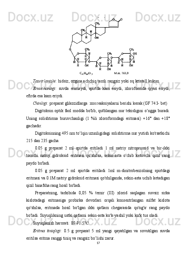 Tasvirlanishi:   hidsiz,  ozgina achchiq tamli   rangsiz yoki  oq kristall kukun . 
Eruvchanligi:   suvda   erimaydi,   spirtda   kam   eriydi,   xloroformda   qiyin   eriydi,
efirda esa kam eriydi.
Chinligi:  preparat  glikozidlarga   xos reaksiyalarni berishi kerak   (GF 74 3-  bet)
Digitoksin optik faol modda bo'lib, qutblangan nur tekisligini o‘ngga buradi.
Uning   solishtirma   buruvchanligi   (1   %li   xloroformdagi   eritmasi)   +16°   dan   +18°
gachadir.
Digitoksinning 495 nm to‘lqin uzunligidagi solishtirma nur yutish ko'rsatkichi
215 dan 235 gacha.
0.05   g   preparat   2   ml   spirtda   eritiladi   1   ml   natriy   nitroprussid   va   bir-ikki
tomchi   natriy   gidroksid   eritmasi   qo'shilsa,   sekin-asta   o'chib   ketuvchi   qizil   rang
paydo bo'ladi.
0.05   g   preparat   2   ml   spirtda   eritiladi   1ml   m-dinitrobenzolning   spirtdagi
eritmasi va 0.1M natriy gidroksid eritmasi qo'shilganda, sekin-asta uchib ketadigan
qizil binafsha rang hosil bo'ladi.
Preparatning,   tarkibida   0,05   %   temir   (III)   xlorid   saqlagan   suvsiz   sirka
kislotadagi   eritmasiga   probirka   devorlari   orqali   konsentrlangan   sulfat   kislota
qo'shilsa,   eritmada   hosil   bo'lgan   ikki   qatlam   chegarasida   qo'ng'ir   rang   paydo
bo'ladi. Suyuqlikning ustki qatlami sekin-asta ko'k-yashil yoki ko'k tus oladi.
Suyuqlanish harorati: 89-91.5 ℃
Eritma   tiniqligi:   0 .5   g   preparat   5   ml   yangi   qayatilgan   va   sovutilgan   suvda
eritilsa eritma ranggi  tiniq va rangsiz  bo’lishi zarur.
17 