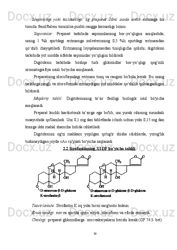 Ishqoriyligi   yoki   kislotaliligi:   1g   preparat   20ml   suvda   eritib   eritmaga   bir
tomchi fenolftalein tomizilsa pushti rangga kirmasligi lozim.
Saponinlar:   Preparat   tarkibida   saponinlaming   bor-yo‘qligini   aniqlashda,
uning   1   %li   spirtdagi   eritmasiga   xolesterinning   0,5   %li   spirtdagi   eritmasidan
qo‘shib   chayqatiladi.   Eritmaning   loyqalanmasdan   tiniqligicha   qolishi,   digitoksin
tarkibida yot modda sifatida saponinlar yo‘qligini bildiradi.
Digitoksin   tarkibida   boshqa   turli   glikozidlar   bor-yo‘qligi   qog‘ozli
xromatografiya usuli bo'yicha aniqlanadi.
Preparatning xloroformdagi eritmasi tiniq va rangsiz bo'lishi kerak. Bu uning
tarkibiga rangli va xloroformda erimaydigan yot moddalar qo'shilib qolmaganligini
bildiradi.
Miqdoriy   tahlil:   Digitoksinning   ta’sir   faolligi   biologik   usul   bo'yicha
aniqlanadi.
Preparat   kuchli   kardiotonik   ta’sirga   ega   bo'lib,   uni   yurak   ishining   surunkali
susayishida qo'llaniladi. Uni 0,1 mg dan tabletkada ichish uchun yoki 0,15 mg dan
kuniga ikki mahal shamcha holida ishlatiladi.
Digitoksinni   og'zi   mahkam   yopilgan   qo'ng'ir   shisha   idishlarda,   yorug'lik
tushmaydigan joyda «А» ro'yxati bo'yicha saqlanadi.
2.2 Strofantinning     XI DF     bo’yicha tahlili   
   
Tasvirlanishi:   Strofantin K oq yoki biroz sarg'imtir kukun . 
Eruvchanligi:   suv va spirtda qiyin eriydi, xloroform va efirda erimaydi.
Chinligi:  preparat  glikozidlarga   xos reaksiyalarni berishi kerak   (GF 74 3-  bet)
18 