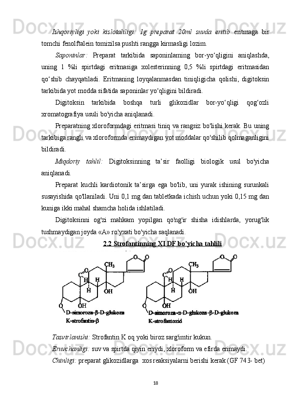 Ishqoriyligi   yoki   kislotaliligi:   1g   preparat   20ml   suvda   eritib   eritmaga   bir
tomchi fenolftalein tomizilsa pushti rangga kirmasligi lozim.
Saponinlar:   Preparat   tarkibida   saponinlaming   bor-yo‘qligini   aniqlashda,
uning   1   %li   spirtdagi   eritmasiga   xolesterinning   0,5   %li   spirtdagi   eritmasidan
qo‘shib   chayqatiladi.   Eritmaning   loyqalanmasdan   tiniqligicha   qolishi,   digitoksin
tarkibida yot modda sifatida saponinlar yo‘qligini bildiradi.
Digitoksin   tarkibida   boshqa   turli   glikozidlar   bor-yo‘qligi   qog‘ozli
xromatografiya usuli bo'yicha aniqlanadi.
Preparatning xloroformdagi eritmasi tiniq va rangsiz bo'lishi kerak. Bu uning
tarkibiga rangli va xloroformda erimaydigan yot moddalar qo'shilib qolmaganligini
bildiradi.
Miqdoriy   tahlil:   Digitoksinning   ta’sir   faolligi   biologik   usul   bo'yicha
aniqlanadi.
Preparat   kuchli   kardiotonik   ta’sirga   ega   bo'lib,   uni   yurak   ishining   surunkali
susayishida qo'llaniladi. Uni 0,1 mg dan tabletkada ichish uchun yoki 0,15 mg dan
kuniga ikki mahal shamcha holida ishlatiladi.
Digitoksinni   og'zi   mahkam   yopilgan   qo'ng'ir   shisha   idishlarda,   yorug'lik
tushmaydigan joyda «А» ro'yxati bo'yicha saqlanadi.
2.2 Strofantinning     XI DF     bo’yicha tahlili   
   
Tasvirlanishi:   Strofantin K oq yoki biroz sarg'imtir kukun . 
Eruvchanligi:   suv va spirtda qiyin eriydi, xloroform va efirda erimaydi.
Chinligi:  preparat  glikozidlarga   xos reaksiyalarni berishi kerak   (GF 74 3-  bet)
18