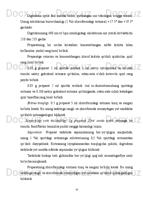 Digitoksin optik faol modda bo'lib, qutblangan nur tekisligini o‘ngga buradi.
Uning solishtirma buruvchanligi (1 %li xloroformdagi eritmasi) +17.5° dan +19.3°
gachadir.
Digitoksinning 480 nm to‘lqin uzunligidagi solishtirma nur yutish ko'rsatkichi
210 dan 235 gacha.
Preparatning   bir   necha   kristallari   konsentrlangan   sulfat   kislota   bilan
ho'llanilsa, yashil rang hosil bo'ladi. 
Preparatga   rezorsin   va   konsentrlangan   xlorid   kislota   qo'shib   qizdirilsa,   qizil
rang hosil bo'ladi.
0.05   g   preparat   2   ml   spirtda   eritiladi   1   ml   natriy   nitroprussid   va   bir-ikki
tomchi   natriy   gidroksid   eritmasi   qo'shilsa,   sekin-asta   o'chib   ketuvchi   qizil   rang
paydo bo'ladi.
0.05   g   preparat   2   ml   spirtda   eritiladi   1ml   m-dinitrobenzolning   spirtdagi
eritmasi va 0.1M natriy gidroksid eritmasi qo'shilganda, sekin-asta uchib ketadigan
qizil binafsha rang hosil bo'ladi.
Eritma tiniqligi:   0 .5 g preparat  5   ml   xloroformdagi  eritmasi  tiniq va rangsiz
bo'lishi kerak. Bu uning tarkibiga rangli va xloroformda erimaydigan yot moddalar
qo'shilib qolmaganligini bildiradi.
Ishqoriyligi   yoki   kislotaliligi:   1g   preparat   20ml   suvda   eritib   eritmaga   bir
tomchi fenolftalein tomizilsa pushti rangga kirmasligi lozim.
Saponinlar:   Preparat   tarkibida   saponinlaming   bor-yo‘qligini   aniqlashda,
uning   1   %li   spirtdagi   eritmasiga   xolesterinning   0,5   %li   spirtdagi   eritmasidan
qo‘shib   chayqatiladi.   Eritmaning   loyqalanmasdan   tiniqligicha   qolishi,   digitoksin
tarkibida yot modda sifatida saponinlar yo‘qligini bildiradi.
Tarkibida boshqa turli glikozidlar bor-yo‘qligi qog‘ozli xromatografiya usuli
bo'yicha aniqlanadi.
Preparatning xloroformdagi eritmasi tiniq va rangsiz bo'lishi kerak. Bu uning
tarkibiga rangli va xloroformda erimaydigan yot moddalar qo'shilib qolmaganligini
bildiradi.
19 