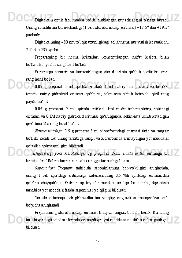 Digitoksin optik faol modda bo'lib, qutblangan nur tekisligini o‘ngga buradi.
Uning solishtirma buruvchanligi (1 %li xloroformdagi eritmasi) +17.5° dan +19.3°
gachadir.
Digitoksinning 480 nm to‘lqin uzunligidagi solishtirma nur yutish ko'rsatkichi
210 dan 235 gacha.
Preparatning   bir   necha   kristallari   konsentrlangan   sulfat   kislota   bilan
ho'llanilsa, yashil rang hosil bo'ladi. 
Preparatga   rezorsin   va   konsentrlangan   xlorid   kislota   qo'shib   qizdirilsa,   qizil
rang hosil bo'ladi.
0.05   g   preparat   2   ml   spirtda   eritiladi   1   ml   natriy   nitroprussid   va   bir-ikki
tomchi   natriy   gidroksid   eritmasi   qo'shilsa,   sekin-asta   o'chib   ketuvchi   qizil   rang
paydo bo'ladi.
0.05   g   preparat   2   ml   spirtda   eritiladi   1ml   m-dinitrobenzolning   spirtdagi
eritmasi va 0.1M natriy gidroksid eritmasi qo'shilganda, sekin-asta uchib ketadigan
qizil binafsha rang hosil bo'ladi.
Eritma tiniqligi:   0 .5 g preparat  5   ml   xloroformdagi  eritmasi  tiniq va rangsiz
bo'lishi kerak. Bu uning tarkibiga rangli va xloroformda erimaydigan yot moddalar
qo'shilib qolmaganligini bildiradi.
Ishqoriyligi   yoki   kislotaliligi:   1g   preparat   20ml   suvda   eritib   eritmaga   bir
tomchi fenolftalein tomizilsa pushti rangga kirmasligi lozim.
Saponinlar:   Preparat   tarkibida   saponinlaming   bor-yo‘qligini   aniqlashda,
uning   1   %li   spirtdagi   eritmasiga   xolesterinning   0,5   %li   spirtdagi   eritmasidan
qo‘shib   chayqatiladi.   Eritmaning   loyqalanmasdan   tiniqligicha   qolishi,   digitoksin
tarkibida yot modda sifatida saponinlar yo‘qligini bildiradi.
Tarkibida boshqa turli glikozidlar bor-yo‘qligi qog‘ozli xromatografiya usuli
bo'yicha aniqlanadi.
Preparatning xloroformdagi eritmasi tiniq va rangsiz bo'lishi kerak. Bu uning
tarkibiga rangli va xloroformda erimaydigan yot moddalar qo'shilib qolmaganligini
bildiradi.
19