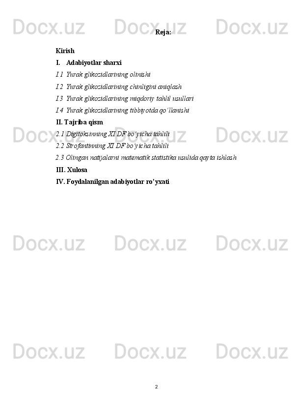 Reja:
Kirish
I. Adabiyotlar sharxi
I.1 Yurak glikozidlari ning   olinishi
I.2 Yurak glikozidlari ning   chinligini aniqlash
I.3 Yurak glikozidlari ning   miqdoriy tahlil usullari
I.4 Yurak glikozidlari ning   tibbiyotda qo’llanishi
II. Tajriba qism
2.1 Digitoksinning  XI DF  bo’yicha tahlili
2.2 Strofantinning  XI DF  bo’yicha tahlili
        2.3 Olingan natijalarni matematik statistika usulida qayta ishlash
III. Xulosa 
IV. Foydalanilgan adabiyotlar ro’yxati
2 