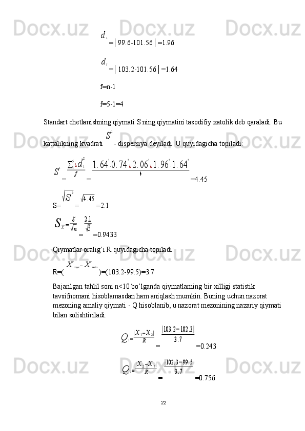d4=│99.6-101.56│=1.96
d5
=│103.2-101.56│=1.64
f=n-1
f=5-1=4
Standart chetlanishning qiymati S ning qiymatini tasodifiy xatolik deb qaraladi. Bu
kattalikning kvadrati 
S
2 - dispersiya deyiladi. U quyidagicha topiladi:	
S
2
=	∑	1
5¿d	1
2	
f =	
1.64	
2
⋅0.74	
2
¿2.06	
2
¿1.96	
2
⋅1.64	
2	
4 = 4.45
S=	
√S	
2 =	
√4.45 = 2.1	
S	X=	
S
√n
=	
2.1
√5 =0. 9433
Qiymatlar oralig’i R quyidagicha topiladi: 
R=(	
X	max	−X	min )=(103.2-99.5)=3.7
Bajarilgan tahlil soni n<10 bo’lganda qiymatlarning bir xilligi statistik 
tavsifnomani hisoblamasdan ham aniqlash mumkin. Buning uchun nazorat 
mezoning amaliy qiymati - Q hisoblanib, u nazorat mezonining nazariy qiymati 
bilan solishtiriladi:	
Q	1=
|x1−x2|	
R
=	
|103	.2−102	.3|	
3.7 =0.243	
Q	2=
|x2−x3|	
R
=	
|102	.3−99	.5	
3.7 =0.756
22