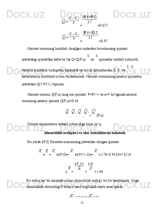 Q	3=
|x3−x4|	
R=	
|99	.6−99	.5|	
3.7 =0.027	
Q	4=
|x4−x5|	
R
=	
|99	.6−103	.2|	
3.7 =0.97
Nazorat mezoning hisoblab chiqilgan sonlardan birortasining qiymati 
jadvaldagi qiymatdan katta bo’lsa Q>Q(P,n) 	
x1 va 	x2 qiymatlar tashlab yuborilib, 
statistik hisoblash boshqattan bajariladi va bir xil qiymatlardan X, S	
2 va 	s1 ,	sx  
kattaliklarini hisoblash uchun foydalaniladi. Nazorat mezonining nazariy qiymatini
jadvaldan Q(5.95 ％ ) topamiz.
Nazorat mezoni Q(P,n) ning son qiymati  P=95 ％  va n=5 bo’lganda nazorat 
mezoning nazariy qiymati Q(P,n)=0.64	
Q	1
;	Q	2 ;	Q	3 ;	Q	4 <	Q (P,n)
Demak varianntlarni tashlab yuborishga hojat yo’q.
Ishonchlilik oraliqlari va ular kattaliklarini baholash
Bu yerda t(P,f) Styudent mezonining jadvaldan olingan qiymati 	
X	i
±	X =	X	i ±t(P,f)s=	X	i ±t(95 ％ ,4)s=	X	i ±2.78×0. 9433 = 2.6226
∆	
X =	
t(P,f)s	
√n =	
4.45
√5 = 1.99
Bu oraliq har bir aniqlash uchun ishonchlilik oralig’i bo’lib hisoblanadi. Unga 
ishonchlilik ehtimolligi P bilan o’zaro bog’liqlik sharti amal qiladi:	
X	i−ΔX	≤μ≤	X	i+ΔX
23 