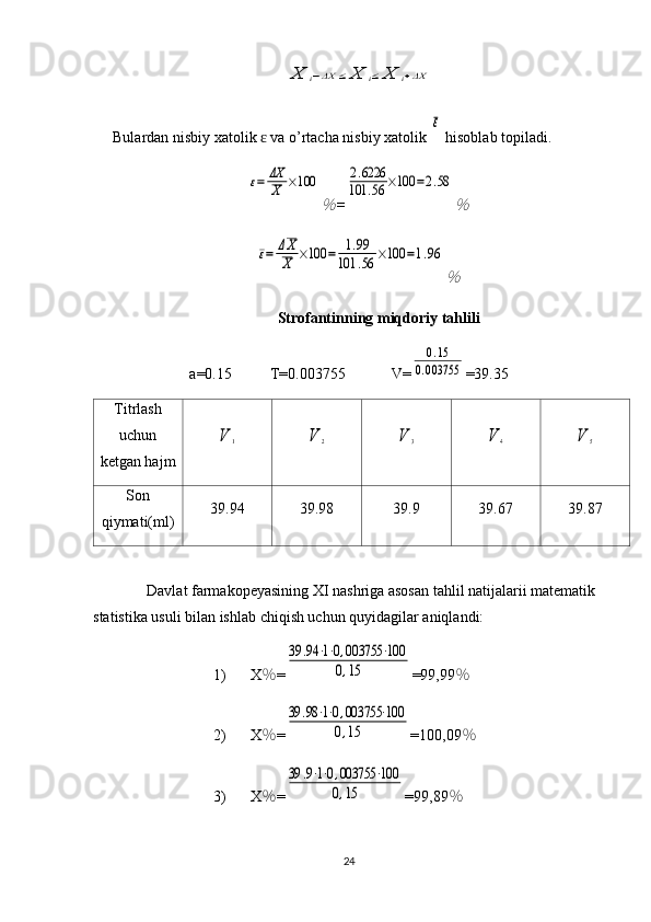 X	i−ΔX	≤	X	i≤	X	i+ΔXBulardan nisbiy xatolik   va o’rtacha nisbiy xatolik 	
ɛ	
ε  hisoblab topiladi.	
ε=	ΔX
X	×100	
%
=	
2.6226	
101	.56	×100	=2.58	
%	
ε=	ΔX
X	×100	=	1.99	
101	.56	×100	=1.96	
%
Strofantinning   miqdoriy tahlili
a=0. 15           T=0.0 03755             V=	
0.15	
0.003755 = 39.35
Titrlash
uchun
ketgan hajm	
V	1	V	2	V	3	V	4	V	5
Son
qiymati(ml) 39.94 39.98 39.9 39.67 39.87
Davlat farmakopeyasining XI nashriga asosan tahlil natijalarii matematik 
statistika usuli bilan ishlab chiqish uchun quyidagilar aniqlandi: 
1) X % =	
39	.94	⋅1⋅0,003755	⋅100	
0,15 =99,99 %
2) X % =	
39	.98⋅1⋅0,003755	⋅100	
0,15 =100,09 %
3) X % =	
39	.9⋅1⋅0,003755	⋅100	
0,15 =99,89 %
24