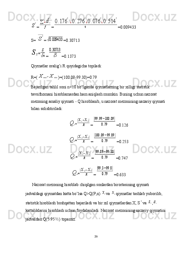 S	
2=	∑	1
5¿d	1
2	
f =	
0	.176	
2
⋅2¿0	.276	
2
¿0	.076	
2
¿0	.514	
2	
4 =0.009433
S=	
√S	
2 =	
√0.009433 =0.30713	
S	X=	
S
√n
=	
0.30713
√5 =0.1373
Qiymatlar oralig’i R quyidagicha topiladi: 
R=(	
X	max	−X	min )=(100.09-99.30)=0.79
Bajarilgan tahlil soni n<10 bo’lganda qiymatlarning bir xilligi statistik 
tavsifnomani hisoblamasdan ham aniqlash mumkin. Buning uchun nazorat 
mezoning amaliy qiymati - Q hisoblanib, u nazorat mezonining nazariy qiymati 
bilan solishtiriladi:	
Q	1=
|x1−x2|	
R
=	
|99	.99	−100	.09	|	
0.79 =0.126	
Q	2=
|x2−x3|	
R
=	
|100	.09	−99	.89	|	
0.79 =0.253	
Q	3=
|x3−x4|	
R
=	
|99	.89	−99	.30	|	
0.79 =0.747	
Q	4=
|x4−x5|	
R
=	
|99	.3−99	.8|	
0.79 =0.633
Nazorat mezoning hisoblab chiqilgan sonlardan birortasining qiymati 
jadvaldagi qiymatdan katta bo’lsa Q>Q(P,n) 
x1 va 	x2 qiymatlar tashlab yuborilib, 
statistik hisoblash boshqattan bajariladi va bir xil qiymatlardan X, S	
2 va 	s1 ,	sx  
kattaliklarini hisoblash uchun foydalaniladi. Nazorat mezonining nazariy qiymatini
jadvaldan Q(5.95 ％ ) topamiz.
26 