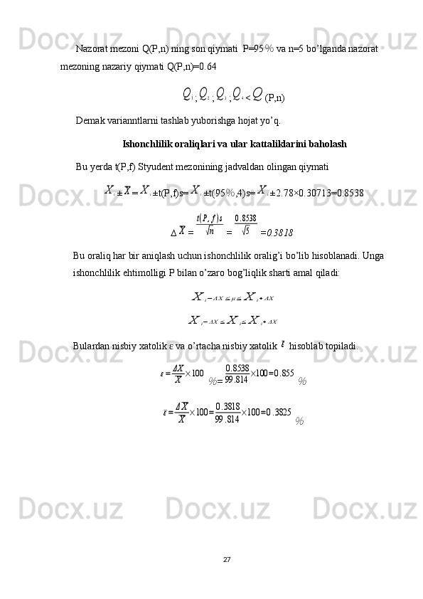 Nazorat mezoni Q(P,n) ning son qiymati  P=95 ％  va n=5 bo’lganda nazorat 
mezoning nazariy qiymati Q(P,n)=0.64Q	1
;	Q	2 ;	Q	3 ;	Q	4 <	Q (P,n)
Demak varianntlarni tashlab yuborishga hojat yo’q.
Ishonchlilik oraliqlari va ular kattaliklarini baholash
Bu yerda t(P,f) Styudent mezonining jadvaldan olingan qiymati 	
X	i
±	X =	X	i ±t(P,f)s=	X	i ±t(95 ％ ,4)s=	X	i ±2.78×0.30713=0.8538
∆	
X =	
t(P,f)s	
√n =	
0.8538
√5 =0.3818
Bu oraliq har bir aniqlash uchun ishonchlilik oralig’i bo’lib hisoblanadi. Unga 
ishonchlilik ehtimolligi P bilan o’zaro bog’liqlik sharti amal qiladi:	
X	i−ΔX	≤μ≤	X	i+ΔX	
X	i−ΔX	≤	X	i≤	X	i+ΔX
Bulardan nisbiy xatolik   va o’rtacha nisbiy xatolik 	
ɛ	ε  hisoblab topiladi.	
ε=	ΔX
X	×100	
％
=	
0.8538	
99	.814	×100	=0.855	
％	
ε=	ΔX
X	×100	=	0.3818	
99	.814	×100	=0.3825	
％
27 
