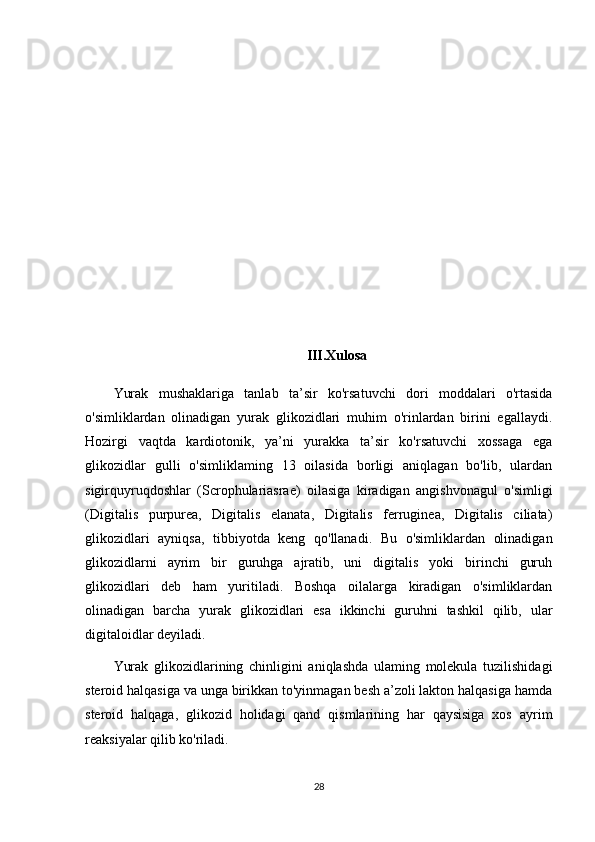 III.Xulosa
Yurak   mushaklariga   tanlab   ta’sir   ko'rsatuvchi   dori   moddalari   o'rtasida
o'simliklardan   olinadigan   yurak   glikozidlari   muhim   o'rinlardan   birini   egallaydi.
Hozirgi   vaqtda   kardiotonik,   ya’ni   yurakka   ta’sir   ko'rsatuvchi   xossaga   ega
glikozidlar   gulli   o'simliklaming   13   oilasida   borligi   aniqlagan   bo'lib,   ulardan
sigirquyruqdoshlar   (Scrophulariasrae)   oilasiga   kiradigan   angishvonagul   o'simligi
(Digitalis   purpurea,   Digitalis   elanata,   Digitalis   ferruginea,   Digitalis   ciliata)
glikozidlari   ayniqsa,   tibbiyotda   keng   qo'llanadi.   Bu   o'simliklardan   olinadigan
glikozidlarni   ayrim   bir   guruhga   ajratib,   uni   digitalis   yoki   birinchi   guruh
glikozidlari   deb   ham   yuritiladi.   Boshqa   oilalarga   kiradigan   o'simliklardan
olinadigan   barcha   yurak   glikozidlari   esa   ikkinchi   guruhni   tashkil   qilib,   ular
digitaloidlar deyiladi.
Yurak   glikozidlarining   chinligini   aniqlashda   ulaming   molekula   tuzilishidagi
steroid halqasiga va unga birikkan to'yinmagan besh a’zoli lakton halqasiga hamda
steroid   halqaga,   glikozid   holidagi   qand   qismlarining   har   qaysisiga   xos   ayrim
reaksiyalar qilib ko'riladi.
28 