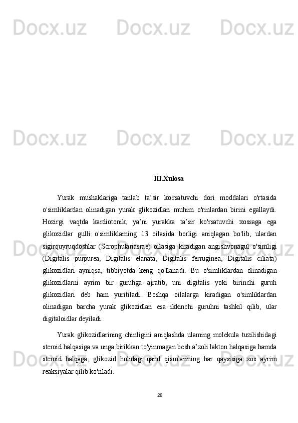 III.Xulosa
Yurak   mushaklariga   tanlab   ta’sir   ko'rsatuvchi   dori   moddalari   o'rtasida
o'simliklardan   olinadigan   yurak   glikozidlari   muhim   o'rinlardan   birini   egallaydi.
Hozirgi   vaqtda   kardiotonik,   ya’ni   yurakka   ta’sir   ko'rsatuvchi   xossaga   ega
glikozidlar   gulli   o'simliklaming   13   oilasida   borligi   aniqlagan   bo'lib,   ulardan
sigirquyruqdoshlar   (Scrophulariasrae)   oilasiga   kiradigan   angishvonagul   o'simligi
(Digitalis   purpurea,   Digitalis   elanata,   Digitalis   ferruginea,   Digitalis   ciliata)
glikozidlari   ayniqsa,   tibbiyotda   keng   qo'llanadi.   Bu   o'simliklardan   olinadigan
glikozidlarni   ayrim   bir   guruhga   ajratib,   uni   digitalis   yoki   birinchi   guruh
glikozidlari   deb   ham   yuritiladi.   Boshqa   oilalarga   kiradigan   o'simliklardan
olinadigan   barcha   yurak   glikozidlari   esa   ikkinchi   guruhni   tashkil   qilib,   ular
digitaloidlar deyiladi.
Yurak   glikozidlarining   chinligini   aniqlashda   ulaming   molekula   tuzilishidagi
steroid halqasiga va unga birikkan to'yinmagan besh a’zoli lakton halqasiga hamda
steroid   halqaga,   glikozid   holidagi   qand   qismlarining   har   qaysisiga   xos   ayrim
reaksiyalar qilib ko'riladi.
28