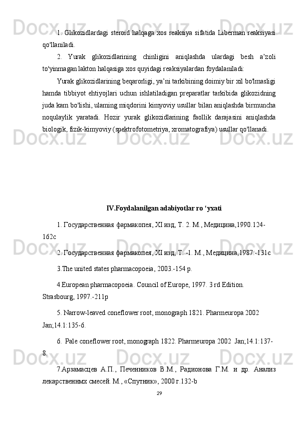 1.   Glikozidlardagi   steroid   halqaga   xos   reaksiya   sifatida   Liberman   reaksiyasi
qo'llaniladi. 
2.   Yurak   glikozidlarining   chinligini   aniqlashda   ulardagi   besh   a’zoli
to'yinmagan lakton halqasiga xos quyidagi reaksiyalardan foydalaniladi:
Yurak glikozidlarining beqarorligi, ya’ni tarkibining doimiy bir xil bo'lmasligi
hamda   tibbiyot   ehtiyojlari   uchun   ishlatiladigan   preparatlar   tarkibida   glikozidning
juda kam bo'lishi, ulaming miqdorini kimyoviy usullar bilan aniqlashda birmuncha
noqulaylik   yaratadi.   Hozir   yurak   glikozidlarining   faollik   darajasini   aniqlashda
biologik, fizik-kimyoviy (spektrofotometriya, xromatografiya) usullar qo'llanadi.
IV.Foydalanilgan adabiyotlar ro ‘yxati
1.  Государственная   фармакопея ,  XI   изд ,  Т . 2.  М., Медицина,1990. 124-
162c
2. Государственная фармакопея,  XI  изд, Т. -1.  М., Медицина,1987.-131c
3 .The united states pharmacopoeia, 2003.-154 p.
4 .European pharmacopoeia. Council of Europe, 1997. 3 rd Edition. 
Strasbourg, 1997.-211p
5.  Narrow-leaved coneflower root , monograph 1821. Pharmeuropa 2002 
Jan; 14.1 :135-6.
6.   Pale coneflower root , monograph 1822. Pharmeuropa  2002   Jan ; 14.1 :137-
8.
7 .Арзамасцев   А.П.,   Печенников   В.М.,   Радионова   Г.М.   и   др.   Анализ
лекарственнмх смесей. М., «Спутник», 2000 г.132- b
29 