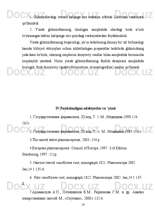 1.   Glikozidlardagi   steroid   halqaga   xos   reaksiya   sifatida   Liberman   reaksiyasi
qo'llaniladi. 
2.   Yurak   glikozidlarining   chinligini   aniqlashda   ulardagi   besh   a’zoli
to'yinmagan lakton halqasiga xos quyidagi reaksiyalardan foydalaniladi:
Yurak glikozidlarining beqarorligi, ya’ni tarkibining doimiy bir xil bo'lmasligi
hamda   tibbiyot   ehtiyojlari   uchun   ishlatiladigan   preparatlar   tarkibida   glikozidning
juda kam bo'lishi, ulaming miqdorini kimyoviy usullar bilan aniqlashda birmuncha
noqulaylik   yaratadi.   Hozir   yurak   glikozidlarining   faollik   darajasini   aniqlashda
biologik, fizik-kimyoviy (spektrofotometriya, xromatografiya) usullar qo'llanadi.
IV.Foydalanilgan adabiyotlar ro ‘yxati
1.  Государственная   фармакопея ,  XI   изд ,  Т . 2.  М., Медицина,1990. 124-
162c
2. Государственная фармакопея,  XI  изд, Т. -1.  М., Медицина,1987.-131c
3 .The united states pharmacopoeia, 2003.-154 p.
4 .European pharmacopoeia. Council of Europe, 1997. 3 rd Edition. 
Strasbourg, 1997.-211p
5.  Narrow-leaved coneflower root , monograph 1821. Pharmeuropa 2002 
Jan; 14.1 :135-6.
6.   Pale coneflower root , monograph 1822. Pharmeuropa  2002   Jan ; 14.1 :137-
8.
7 .Арзамасцев   А.П.,   Печенников   В.М.,   Радионова   Г.М.   и   др.   Анализ
лекарственнмх смесей. М., «Спутник», 2000 г.132- b
29