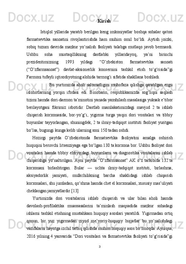 Kirish
        Istiqlol   yillarida   yaratib   berilgan   keng   imkoniyatlar   boshqa   sohalar   qatori
farmatsevtika   sanoatini   rivojlantirishda   ham   muhim   omil   bo‘ldi.   Aytish   joizki,
sobiq   tuzum   davrida   mazkur   yo‘nalish   faoliyati   talabga   mutlaqo   javob   bermasdi.
Ushbu   soha   mustaqillikning   dastlabki   yillaridayoq,   ya’ni   birinchi
prezidentimizning   1993   yildagi   “O’zbekiston   farmatsevtika   sanoati
(“O’zfarmsanoat”)   davlat-aksionerlik   konsernini   tashkil   etish   to‘g‘risida”gi
Farmoni tufayli iqtisodiyotning alohida tarmog‘i sifatida shakllana boshladi.
                     Bu yurtimizda  aholi  salomatligini  muhofaza qilishga qaratilgan ezgu
islohotlarning   yorqin   ifodasi   edi.   Binobarin,   respublikamizda   sog‘liqni   saqlash
tizimi hamda dori-darmon ta’minotini yanada yaxshilash masalasiga yuksak e’tibor
berilayotgani   fikrimiz   isbotidir.   Dastlab   mamlakatimizdagi   mavjud   2   ta   ishlab
chiqarish   korxonasida,   bor-yo‘g‘i,   yigirma   turga   yaqin   dori   vositalari   va   tibbiy
buyumlar  tayyorlangan,  shuningdek,   2  ta  ilmiy-tadqiqot  instituti  faoliyat   yuritgan
bo‘lsa,  bugungi kunga kelib ularning soni 150 tadan oshdi.
Hozirgi   paytda   O’zbekistonda   farmatsevtika   faoliyatini   amalga   oshirish
huquqini beruvchi litsenziyaga ega bo‘lgan 130 ta korxona bor. Ushbu faoliyat dori
vositalari   hamda   tibbiy   ehtiyojdagi   buyumlarni   va   diagnostika   vositalarini   ishlab
chiqarishga yo‘naltirilgan. Ayni  paytda “O’zfarmsanoat” AK o‘z tarkibida 132 ta
korxonani   birlashtirgan.   Bular   —   uchta   ilmiy-tadqiqot   instituti,   birlashma,
aksiyadorlik   jamiyati,   mulkchilikning   barcha   shaklidagi   ishlab   chiqarish
korxonalari, shu jumladan, qo‘shma hamda chet el korxonalari, xususiy mas’uliyati
cheklangan jamiyatlardir.[13]
Yurtimizda   dori   vositalarini   ishlab   chiqarish   va   ular   bilan   aholi   hamda
davolash-profilaktika   muassasalarini   ta’minlash   maqsadida   mazkur   sohadagi
ishlarni   tashkil   etishning   mustahkam   huquqiy   asoslari   yaratildi.   Yigirmadan   ortiq
qonun,   bir   yuz   yigirmadan   ziyod   me’yoriy-huquqiy   hujjatlar   bu   yo‘nalishdagi
vazifalarni hayotga izchil tatbiq qilishda muhim huquqiy asos bo‘lmoqda. Ayniqsa,
2016 yilning 4 yanvarida “Dori vositalari va farmatsevtika faoliyati to‘g‘risida”gi
3 