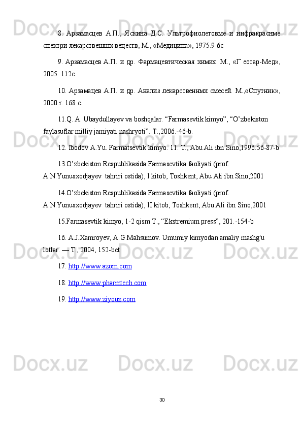 8.   Арзамасцев   А.П.,   Яскина   Д.С.   Ультрофиолетовме   и   инфракраснме
спектри лекарствешшх вецеств, М., «Медицина», 1975.9 6 c
9.  Арзамасцев  А.П.   и  др.  Фармацевтическая   химия.   М.,  «Г  еотар-Мед»,
2005. 112 c .
10 . Арзамацев А.П. и др. Анализ лекарственнмх смесей. М.,«Спутник»,
2000  r . 168  c .
11.Q. A. Ubaydullayev va boshqalar. “Farmasevtik kimyo”, “O’zbekiston 
faylasuflar milliy jamiyati nashryoti”. T.,2006.-46-b.
12. Ibodov A.Yu. Farmatsevtik kimyo. 11. T., Abu Ali ibn Sino,1996.56-87-b
13.O’zbekiston Respublikasida Farmasevtika faoliyati (prof. 
A.N.Yunusxodjayev  tahriri ostida), I kitob, Toshkent, Abu Ali ibn Sino,2001
14.O’zbekiston Respublikasida Farmasevtika faoliyati (prof. 
A.N.Yunusxodjayev  tahriri ostida), II kitob, Toshkent, Abu Ali ibn Sino,2001
15.Farmasevtik kimyo, 1-2 qism T., “Ekstremium press”, 201.-154-b
16. A.J.Xamroyev, A.G.Mahsumov.  Umumiy kimyodan amaliy mashg'u 
lotlar. — Т., 2004, 152-bet
17.  http://www.azom.com  
18.  http://www.pharmtech.com  
19.  http://www.ziyouz.com  
30 