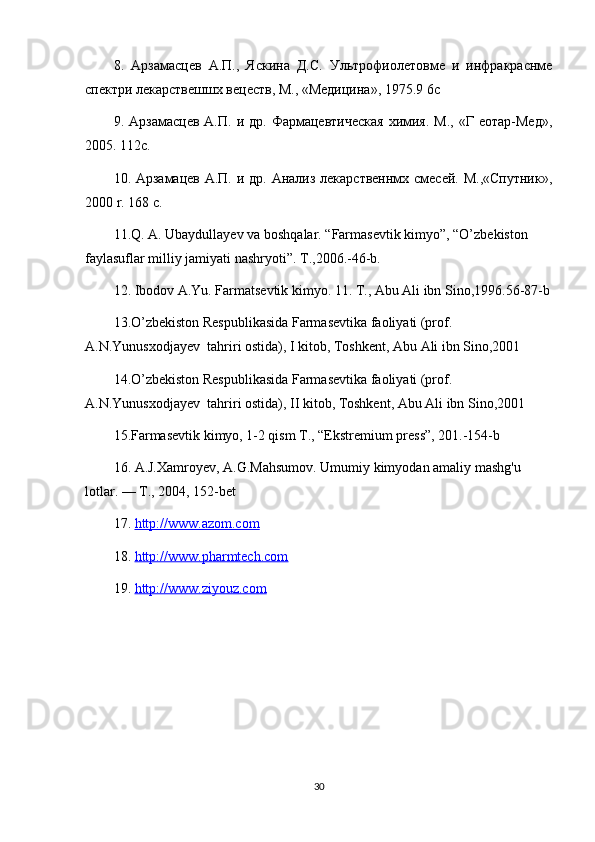 8.   Арзамасцев   А.П.,   Яскина   Д.С.   Ультрофиолетовме   и   инфракраснме
спектри лекарствешшх вецеств, М., «Медицина», 1975.9 6 c
9.  Арзамасцев  А.П.   и  др.  Фармацевтическая   химия.   М.,  «Г  еотар-Мед»,
2005. 112 c .
10 . Арзамацев А.П. и др. Анализ лекарственнмх смесей. М.,«Спутник»,
2000  r . 168  c .
11.Q. A. Ubaydullayev va boshqalar. “Farmasevtik kimyo”, “O’zbekiston 
faylasuflar milliy jamiyati nashryoti”. T.,2006.-46-b.
12. Ibodov A.Yu. Farmatsevtik kimyo. 11. T., Abu Ali ibn Sino,1996.56-87-b
13.O’zbekiston Respublikasida Farmasevtika faoliyati (prof. 
A.N.Yunusxodjayev  tahriri ostida), I kitob, Toshkent, Abu Ali ibn Sino,2001
14.O’zbekiston Respublikasida Farmasevtika faoliyati (prof. 
A.N.Yunusxodjayev  tahriri ostida), II kitob, Toshkent, Abu Ali ibn Sino,2001
15.Farmasevtik kimyo, 1-2 qism T., “Ekstremium press”, 201.-154-b
16. A.J.Xamroyev, A.G.Mahsumov.  Umumiy kimyodan amaliy mashg'u 
lotlar. — Т., 2004, 152-bet
17.  http://www.azom.com  
18.  http://www.pharmtech.com  
19.  http://www.ziyouz.com  
30
