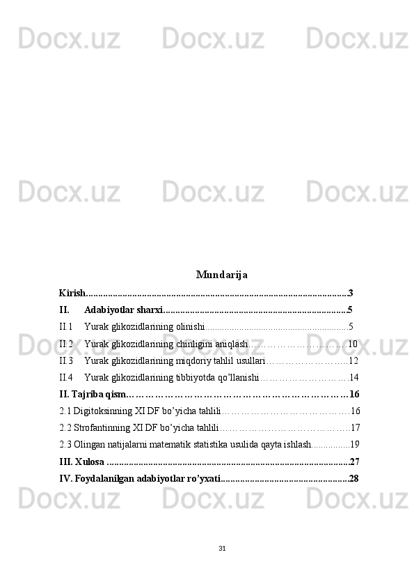 Mundarija
Kirish ............................................................................................................3
II. Adabiyotlar sharxi ............................................................................5
II.1 Yurak glikozidlari ning   olinishi ...........................................................5
II.2 Yurak glikozidlari ning   chinligini aniqlash………………………….10
II.3 Yurak glikozidlari ning   miqdoriy tahlil usullari……………………..12
II.4 Yurak glikozidlari ning   tibbiyotda qo’llanishi……………………….14
II. Tajriba qism……………………………………………………………16
2.1 Digitoksinning  XI DF  bo’yicha tahlili………………………………….16
2.2 Strofantinning  XI DF  bo’yicha tahlili…………………………………..17
2.3 Olingan natijalarni matematik statistika usulida qayta ishlash................19
III. Xulosa ....................................................................................................27
IV. Foydalanilgan adabiyotlar ro’yxati.....................................................28
31 