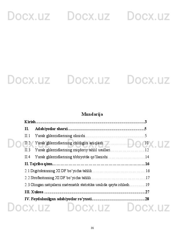 Mundarija
Kirish ............................................................................................................3
II. Adabiyotlar sharxi ............................................................................5
II.1 Yurak glikozidlari ning   olinishi ...........................................................5
II.2 Yurak glikozidlari ning   chinligini aniqlash………………………….10
II.3 Yurak glikozidlari ning   miqdoriy tahlil usullari……………………..12
II.4 Yurak glikozidlari ning   tibbiyotda qo’llanishi……………………….14
II. Tajriba qism……………………………………………………………16
2.1 Digitoksinning  XI DF  bo’yicha tahlili………………………………….16
2.2 Strofantinning  XI DF  bo’yicha tahlili…………………………………..17
2.3 Olingan natijalarni matematik statistika usulida qayta ishlash................19
III. Xulosa ....................................................................................................27
IV. Foydalanilgan adabiyotlar ro’yxati.....................................................28
31