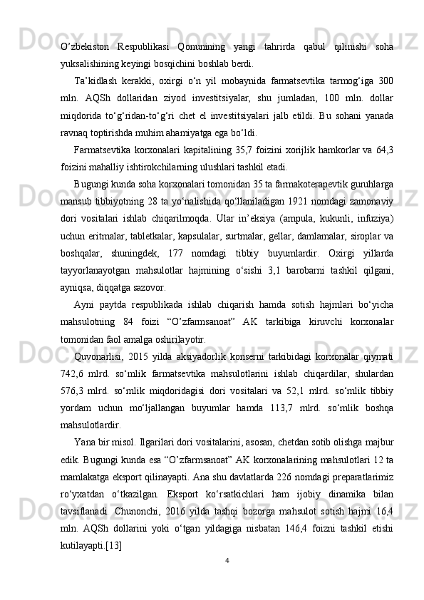 O’zbekiston   Respublikasi   Qonunining   yangi   tahrirda   qabul   qilinishi   soha
yuksalishining keyingi bosqichini boshlab berdi.
T a’kidlash   kerakki,   oxirgi   o‘n   yil   mobaynida   farmatsevtika   tarmog‘iga   300
mln.   AQSh   dollaridan   ziyod   investitsiyalar,   shu   jumladan,   100   mln.   dollar
miqdorida   to‘g‘ridan-to‘g‘ri   chet   el   investitsiyalari   jalb   etildi.   Bu   sohani   yanada
ravnaq toptirishda muhim ahamiyatga ega bo‘ldi.
Farmatsevtika  korxonalari  kapitalining  35,7  foizini   xorijlik  hamkorlar  va   64,3
foizini mahalliy ishtirokchilarning ulushlari tashkil etadi.
Bugungi kunda soha korxonalari tomonidan 35 ta farmakoterapevtik guruhlarga
mansub tibbiyotning 28 ta yo‘nalishida qo‘llaniladigan 1921 nomdagi  zamonaviy
dori   vositalari   ishlab   chiqarilmoqda.   Ular   in’eksiya   (ampula,   kukunli,   infuziya)
uchun eritmalar, tabletkalar, kapsulalar, surtmalar, gellar, damlamalar, siroplar va
boshqalar,   shuningdek,   177   nomdagi   tibbiy   buyumlardir.   Oxirgi   yillarda
tayyorlanayotgan   mahsulotlar   hajmining   o‘sishi   3,1   barobarni   tashkil   qilgani,
ayniqsa, diqqatga sazovor.
Ayni   paytda   respublikada   ishlab   chiqarish   hamda   sotish   hajmlari   bo‘yicha
mahsulotning   84   foizi   “O’zfarmsanoat”   AK   tarkibiga   kiruvchi   korxonalar
tomonidan faol amalga oshirilayotir.
Quvonarlisi,   2015   yilda   aksiyadorlik   konserni   tarkibidagi   korxonalar   qiymati
742,6   mlrd.   so‘mlik   farmatsevtika   mahsulotlarini   ishlab   chiqardilar,   shulardan
576,3   mlrd.   so‘mlik   miqdoridagisi   dori   vositalari   va   52,1   mlrd.   so‘mlik   tibbiy
yordam   uchun   mo‘ljallangan   buyumlar   hamda   113,7   mlrd.   so‘mlik   boshqa
mahsulotlardir.
Yana bir misol. Ilgarilari dori vositalarini, asosan, chetdan sotib olishga majbur
edik. Bugungi kunda esa “O’zfarmsanoat” AK korxonalarining mahsulotlari 12 ta
mamlakatga eksport qilinayapti. Ana shu davlatlarda 226 nomdagi preparatlarimiz
ro‘yxatdan   o‘tkazilgan.   Eksport   ko‘rsatkichlari   ham   ijobiy   dinamika   bilan
tavsiflanadi.   Chunonchi,   2016   yilda   tashqi   bozorga   mahsulot   sotish   hajmi   16,4
mln.   AQSh   dollarini   yoki   o‘tgan   yildagiga   nisbatan   146,4   foizni   tashkil   etishi
kutilayapti.[13]
4 