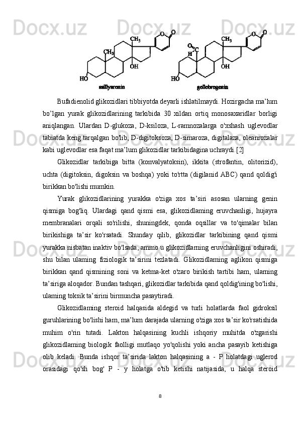 Bufadienolid glikozidlari tibbiyotda deyarli ishlatilmaydi. Hozirgacha ma’lum
bo’lgan   yurak   glikozidlarining   tarkibida   30   xildan   ortiq   monosaxaridlar   borligi
aniqlangan.   Ulardan   D-glukoza,   D-ksiloza,   L-ramnozalarga   o'xshash   uglevodlar
tabiatda keng tarqalgan bo'lib, D-digitoksoza, D-simaroza, digitalaza, oleanrozalar
kabi uglevodlar esa faqat ma’lum glikozidlar tarkibidagina uchraydi.[2]
Glikozidlar   tarkibiga   bitta   (konvalyatoksin),   ikkita   (strofantin,   olitorizid),
uchta   (digitoksin,   digoksin   va   boshqa)   yoki   to'rtta   (digilanid   ABC)   qand   qoldig'i
birikkan bo'lishi mumkin.
Yurak   glikozidlarining   yurakka   o'ziga   xos   ta’siri   asosan   ularning   genin
qismiga   bog'liq.   Ulardagi   qand   qismi   esa,   glikozidlaming   eruvchanligi,   hujayra
membranalari   orqali   so'rilishi,   shuningdek,   qonda   oqsillar   va   to'qimalar   bilan
birikishiga   ta’sir   ko'rsatadi.   Shunday   qilib,   glikozidlar   tarkibining   qand   qismi
yurakka nisbatan inaktiv bo'lsada, ammo u glikozidlarning eruvchanligini oshiradi,
shu   bilan   ulaming   fiziologik   ta’sirini   tezlatadi.   Glikozidlaming   aglikon   qismiga
birikkan   qand   qismining   soni   va   ketma-ket   o'zaro   birikish   tartibi   ham,   ularning
ta’siriga aloqador. Bundan tashqari, glikozidlar tarkibida qand qoldig'ining bo'lishi,
ulaming toksik ta’sirini birmuncha pasaytiradi.
Glikozidlaming   steroid   halqasida   aldegid   va   turli   holatlarda   faol   gidroksil
guruhlarining bo'lishi ham, ma’lum darajada ularning o'ziga xos ta’sir ko'rsatishida
muhim   o'rin   tutadi.   Lakton   halqasining   kuchli   ishqoriy   muhitda   o'zgarishi
glikozidlaming   biologik   faolligi   mutlaqo   yo'qolishi   yoki   ancha   pasayib   ketishiga
olib   keladi.   Bunda   ishqor   ta’sirida   lakton   halqasining   a   -   P   holatdagi   uglerod
orasidagi   qo'sh   bog'   P   -   y   holatga   o'tib   ketishi   natijasida,   u   halqa   steroid
8 