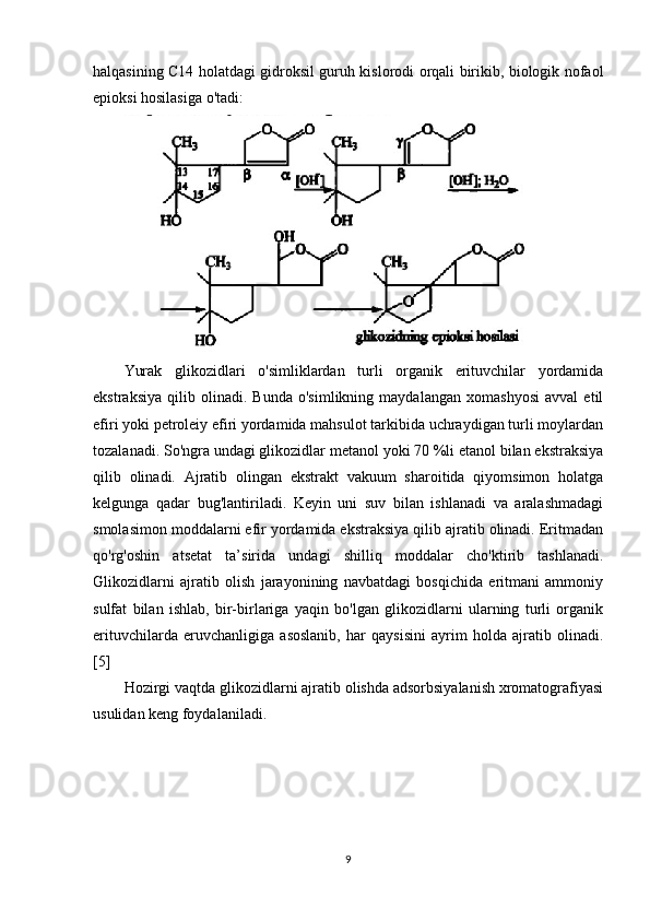 halqasining C14 holatdagi gidroksil guruh kislorodi orqali birikib, biologik nofaol
epioksi hosilasiga o'tadi:
Yurak   glikozidlari   o'simliklardan   turli   organik   erituvchilar   yordamida
ekstraksiya   qilib   olinadi.   Bunda   o'simlikning   maydalangan   xomashyosi   avval   etil
efiri yoki petroleiy efiri yordamida mahsulot tarkibida uchraydigan turli moylardan
tozalanadi. So'ngra undagi glikozidlar metanol yoki 70 %li etanol bilan ekstraksiya
qilib   olinadi.   Ajratib   olingan   ekstrakt   vakuum   sharoitida   qiyomsimon   holatga
kelgunga   qadar   bug'lantiriladi.   Keyin   uni   suv   bilan   ishlanadi   va   aralashmadagi
smolasimon moddalarni efir yordamida ekstraksiya qilib ajratib olinadi. Eritmadan
qo'rg'oshin   atsetat   ta’sirida   undagi   shilliq   moddalar   cho'ktirib   tashlanadi.
Glikozidlarni   ajratib   olish   jarayonining   navbatdagi   bosqichida   eritmani   ammoniy
sulfat   bilan   ishlab,   bir-birlariga   yaqin   bo'lgan   glikozidlarni   ularning   turli   organik
erituvchilarda   eruvchanligiga   asoslanib,   har   qaysisini   ayrim   holda   ajratib   olinadi.
[5]
Hozirgi vaqtda glikozidlarni ajratib olishda adsorbsiyalanish xromatografiyasi
usulidan keng foydalaniladi.
9 