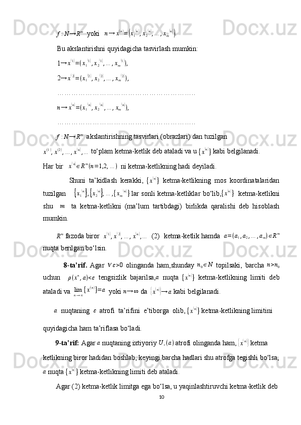          
f : N → R m
  yoki   n→	x(n)=(x1(n),x2(n),…	,xm(n)).
        Bu akslantirishni quyidagicha tasvirlash mumkin:
        1	
→	x(1)=(x1(1),x2(1),…	,xm(1)),
        2 → x	
( 2)
= ( x
1	( 2)
, x
2	( 2)
, … , x
m	( 2)
) ,
        …………………………………………………..
        	
n→	x(n)=(x1(n),x2(n),…	,xm(n)),
        …………………………………………………..
        
f : N → R m
  akslantirishning tasvirlari (obrazlari) dan tuzilgan	
x(1),x(2),…	,x(n),…
 to‘plam ketma-ketlik deb ataladi va u 
{ x	( n)
}  kabi belgilanadi.
Har bir    x	
( n)
∈ R m
( n = 1,2 , … )
  ni ketma-ketlikning hadi deyiladi.
                Shuni   ta’kidlash   kerakki,  
{ x	
( n)
}   ketma-ketlikning   mos   koordinatalaridan
tuzilgan       	
{x1(n)},{x2(n)},…	,{xm(n)}   lar sonli ketma-ketliklar bo‘lib,	{x(n)}    ketma-ketlikni
shu    	
m     ta   ketma-ketlikni   (ma’lum   tartibdagi)   birlikda   qaralishi   deb   hisoblash
mumkin.
       
Rm  fazoda biror  	x(1),x(2),…	,x(n),…   (2)  ketma-ketlik hamda  	a=(a1,a2,…	,am)∈Rm
nuqta berilgan bo‘lsin.
              8-ta’rif.   Agar  	
∀	ε>0   olinganda   ham,shunday  	n0∈N   topilsaki,   barcha  	n>n0
uchun     ρ ( x n
, a ) < ε
  tengsizlik   bajarilsa,	
a   nuqta  	{x(n)}   ketma-ketlikning   limiti   deb
ataladi va   lim
n → ∞ { x ( n )
} = a
  yoki 	
n→	∞  da  	{
x( n)}
→ a  kabi belgilanadi.
       	
a   nuqtaning   ε
  atrofi  ta’rifini  e’tiborga  olib, 
{ x	( n)
}  ketma-ketlikning limitini 
quyidagicha ham ta’riflasa bo‘ladi.
        9-ta’rif:  Agar  a
 nuqtaning ixtiyoriy  U
ε ( a )
 atrofi olinganda ham, 	
{x(n)}  ketma
ketlikning biror hadidan boshlab, keyingi barcha hadlari shu atrofga tegishli bo‘lsa,
a
 nuqta 	
{x(n)}  ketma-ketlikning limiti deb ataladi.
         Agar (2) ketma-ketlik limitga ega bo‘lsa, u yaqinlashtiruvchi ketma-ketlik deb 
10 