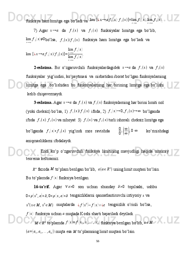 funksiya ham limitga ega bo‘ladi va  lim	⁡[¿x→	af1(x)∙f2(x)]=limx→af1(x)∙limx→af2(x) .
7) Agar  	
x→	a    da   	f1(x)    va   	f2(x)    funksiyalar  limitga  ega  bo‘lib,
lim
x → a f
2	
( x	) ≠ 0
bo‘lsa,   	f1(x)/f2(x)    funksiya  ham  limitga  ega  bo‘ladi  va
lim ⁡ [ ¿ x → a f
1	
( x	) / f
2 ( x ) ] = lim
x → a f
1	
( x	)
lim
x → a f
2	
( x	) .
         2-eslatma.   Bir  o‘zgaruvchili  funksiyalardagidek   x → a
 da   f
1 ( x )
  va   f
2 ( x )
 
funksiyalar  yig‘indisi, ko‘paytmasi  va  nisbatidan iborat bo‘lgan funksiyalarning
limitga  ega   bo‘lishidan  bu  funksiyalarning  har  birining  limitga  ega bo‘lishi
 kelib chiqavermaydi.
         3-eslatma.  Agar 	
x→	a  da 	f1(x)  va 	f2(x)  funksiyalarning har birini limiti nol
(yoki cheksiz) bo‘lsa, 1)  	
f1(x)/f2(x)   ifoda, 2)   f
1	( x	) → 0 , f
2 ( x ) → ∞
  bo‘lganda
ifoda  	
f1(x)∙f2(x)  va nihoyat  3)  	f1(x)  va 	f2(x)  turli ishorali cheksiz limitga ega
bo‘lganda  	
f1(x)+	f2(x)   yig‘indi   mos   ravishda       0
0 ,	( ∞
∞	) , 0 ∙ ∞
      ko‘rinishdagi
aniqmasliklarni ifodalaydi.
                Endi   ko‘p   o‘zgaruvchili   funksiya   limitining   mavjudligi   haqida   umumiy
teorema keltiramiz.
      
R m
 fazoda 	
M  to‘plam berilgan bo‘lib,   a ( a ∈ R m
)
 uning limit nuqtasi bo‘lsin.
Bu to‘plamda  f	
( x	)
 funksiya berilgan.
         16-ta’rif.    Agar    ∀ ε > 0
   son   uchun   shunday   	
δ>0    topilsaki,   ushbu	
0<ρ(x0,a)<δ,0<ρ(x,a)<δ
  tengsizliklarni qanoatlantiruvchi ixtiyoriy 	x  va
x 0
( x ∈ M , x 0
∈ M )    nuqtalarda   
¿ f	
( x 0	)
− f	( x	) ∨ ¿ ε    tengsizlik  o‘rinli  bo‘lsa,
f	
( x	)
  funksiya uchun 	a  nuqtada Koshi sharti bajariladi deyiladi.
        	
M	⊂	Rm  to‘plamda  f	( x	) = f	( x
1 , x
2 , … , x
m	)  funksiya berilgan bo‘lib,  a ∈ M	
(a=(a1,a2,…	,am))
 nuqta esa 	M  to‘plamning limit nuqtasi bo‘lsin.
16 