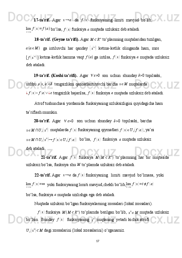          17-ta’rif.   Agar  x→	a    da  	f(x)   funksiyaning  limiti  mavjud  bo‘lib,
lim
x → a f	
( x	) = f ( a )
 bo‘lsa, 	f(x)  funksiya 
a  nuqtada uzluksiz deb ataladi.
         18-ta’rif. (Geyne ta’rifi).  Agar 	
M	⊂	Rm  to‘plamning nuqtalaridan tuzilgan,	
a(a∈M	)
   ga  intiluvchi  har  qanday  	{
x( n)}
  ketma-ketlik  olinganda  ham,  mos	
{f(x(n))}
 ketma-ketlik hamma vaqt  f ( a )
 ga intilsa,  f	( x	)
 funksiya 	a  nuqtada uzluksiz
deb ataladi.
         19-ta’rif. (Koshi ta’rifi).   Agar   ∀ ε > 0
  son  uchun  shunday 
δ>0  topilsaki,
ushbu  ρ	
( x , a	) < δ
  tengsizlikni qanoatlantiruvchi barcha  x ∈ M
 nuqtalarda
¿ f	
( x	) − f	( a) ∨ ¿ ε
 tengsizlik bajarilsa,  f	( x	)
 funksiya 	a  nuqtada uzluksiz deb ataladi.
        Atrof tushunchasi yordamida funksiyaning uzluksizligini quyidagicha ham
ta’riflash mumkin.
         20-ta’rif.   Agar    ∀ ε > 0
   son  uchun  shunday  
δ>0   topilsaki,  barcha	
x∈M	∩U	δ(x0)
  nuqtalarda 	f(x)  funksiyaning qiymatlari 	f(x)∈U	δ(f(a)) , ya’ni	
x∈M	∩U	δ(x0)→	f(x)∈U	δ(f(a))
   bo‘lsa,  	f(x)   funksiya   a
 nuqtada uzluksiz
deb ataladi.
                21-ta’rif.   Agar   f	
( x	)
  funksiya   M ( M ⊂ R m
)
  to‘plamning   har   bir   nuqtasida
uzluksiz bo‘lsa, funksiya shu 
M  to‘plamda uzluksiz deb ataladi.
         22-ta’rif.  Agar   x → a
 da  f	
( x	)
 funksiyaning   limiti  mavjud  bo‘lmasa,  yoki	
limx→af(x)=∞
  yoki funksiyaning limiti mavjud,chekli bo‘lib,	limx→af(x)=t≠	f(a)
bo‘lsa, funksiya 	
a  nuqtada uzilishga ega deb ataladi.
        Nuqtada uzluksiz bo‘lgan funksiyalarning xossalari (lokal xossalari).
                f	
( x	)
  funksiya   M ( M ⊂ R m
)
  to‘plamda berilgan bo‘lib,  	x0∈M   nuqtada uzluksiz
bo‘lsin.  Bunday  	
f(x)    funksiyaning  
x 0
  nuqtaning  yetarli kichik atrofi
U
δ	
( x 0	)
⊂ M  dagi xossalarini (lokal xossalarini) o‘rganamiz.
17 