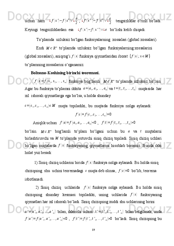 uchun   ham      ¿f(x')−	f(x0)∨¿ε
2   ,   ¿ f	( x ' '	) − f	( x 0	)
∨ ¿ ε
2      tengsizliklar  o‘rinli  bo‘ladi.
Keyingi  tengsizliklardan  esa    	
¿f(x')−	f(x'')∨¿ε    bo‘lishi kelib chiqadi.
 To‘plamda  uzluksiz bo‘lgan funksiyalarning  xossalari (global xossalari).
 Endi  	
M	⊂	Rm   to‘plamda  uzluksiz  bo‘lgan  funksiyalarning xossalarini 
(global xossalari), aniqrog‘i  f	
( x	)
 funksiya qiymatlaridan iborat   { f	( x	) ; x ∈ M }
  
to‘plamning xossalarini o‘rganamiz.
      Boltsano-Koshining birinchi teoremasi.
            f	
( x	) = f	( x
1 , x
2 , … , x
m	)   funksiya   bog‘lamli    	M	⊂	Rm   to‘plamda   uzluksiz   bo‘lsin.
Agar bu funksiya to‘plamni ikkita  	
a=(a1,a2,…	,am)  va 	t=(t1,t2,…	,tm)   nuqtasida  har
xil  ishorali qiymatlarga ega bo‘lsa, u holda shunday 	
c=(c1,c2,…	,cm)∈M
   nuqta  topiladiki,  bu  nuqtada  funksiya  nolga  aylanadi:
f	
( c) = f	( c
1 , c
2 , … , c
m	) = 0
        Aniqlik uchun   	
f(a)=	f(a1,a2,…	,am)<0  ,   	f(t)=	f(t1,t2,…	,tm)>0
bo‘lsin.  	
M	⊂	Rm   bog‘lamli   to‘plam   bo‘lgani   uchun   bu  	a   va  	t   nuqtalarni
birlashtiruvchi va  	
M   to‘plamda yotuvchi siniq chiziq topiladi. Siniq chiziq uchlari
bo‘lgan   nuqtalarda   f	
( x	)
  funksiyaning   qiymatlarini   hisoblab   boramiz.   Bunda   ikki
holat yuz beradi:
  1) Siniq chiziq uchlarini birida 	
f(x)  funksiya nolga aylanadi. Bu holda siniq 
chiziqning  shu  uchini teoremadagi  	
c  nuqta deb olinsa,   f	( c) = 0
  bo‘lib, teorema
isbotlanadi.
2)   Siniq   chiziq     uchlarida    	
f(x)   funksiya   nolga   aylanadi.   Bu   holda   siniq
chiziqning   shunday   kesmasi   topiladiki,   uning   uchlarida  	
f(x)   funksiyaning
qiymatlari har xil ishorali bo‘ladi. Siniq chiziqning xuddi shu uchlarining birini	
a'=(a'1,a'2,…	,a'm)
   bilan, ikkinchi uchini    t ' =	( t '
1 , t '
2 , … , t '
m	)    bilan belgilasak, unda	
f(a')=	f(a'1,a'2,…	,a'm)<0
  ,    f	( t '	) = f	( t '
1 , t '
2 , … , t '
m	) > 0
   bo‘ladi. Siniq chiziqning bu
19 