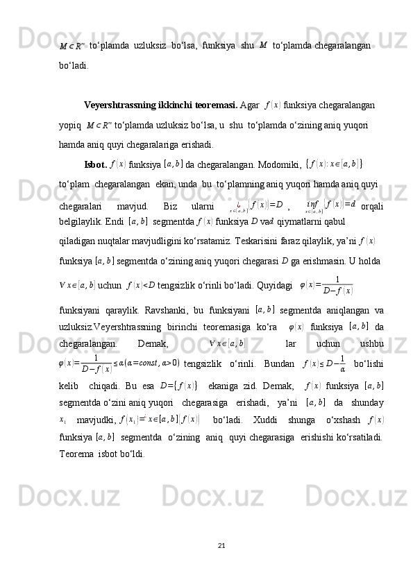 M	⊂	Rm  to‘plamda  uzluksiz  bo‘lsa,  funksiya  shu   M
  to‘plamda chegaralangan
bo‘ladi.
Veyershtrassning ikkinchi teoremasi.  Agar  	
f(x)  funksiya chegaralangan
yopiq  
M ⊂ R m
 to‘plamda uzluksiz bo‘lsa, u  shu  to‘plamda o‘zining aniq yuqori
hamda aniq quyi chegaralariga erishadi.
Isbot.  	
f(x)  funksiya 	[a,b]  da chegaralangan. Modomiki,   { f	( x	) : x ∈	[ a , b	] }
 
to‘plam  chegaralangan  ekan, unda  bu  to‘plamning aniq yuqori hamda aniq quyi
chegaralari       mavjud.       Biz       ularni      	
¿x∈[a,b]{f(x)}=	D   ,       inf
x ∈ [ a , b ]	{ f	( x	)} = d
  orqali
belgilaylik. Endi   [ a , b ]
  segmentda  f	
( x	)
 funksiya 	D  va	d  qiymatlarni qabul
qiladigan nuqtalar mavjudligini ko‘rsatamiz. Teskarisini faraz qilaylik, ya’ni  f	
( x	)
funksiya 	
[a,b]  segmentda o‘zining aniq yuqori chegarasi 	D  ga erishmasin. U holda
∀ x ∈	
[ a , b	]
 uchun   f	( x	) < D
 tengsizlik o‘rinli bo‘ladi. Quyidagi   	φ(x)=	1	
D−	f(x)
funksiyani   qaraylik.   Ravshanki,   bu   funksiyani  	
[a,b]   segmentda   aniqlangan   va
uzluksiz.Veyershtrassning   birinchi   teoremasiga   ko‘ra     φ	
( x	)
  funksiya  	[a,b]   da
chegaralangan.   Demak,    	
∀	x∈[a,b]     lar   uchun   ushbu
φ	
( x	) = 1
D − f	( x	) ≤ α ( α = const , α > 0 )
  tengsizlik     o‘rinli.     Bundan    	f(x)≤D−	1
α     bo‘lishi
kelib     chiqadi.   Bu   esa   D = ⁡
{ f	
( x	) }
    ekaniga   zid.   Demak,     f	( x	)
  funksiya   [ a , b ]
segmentda o‘zini aniq yuqori   chegarasiga   erishadi,   ya’ni    	
[a,b]    da   shunday
x
1       mavjudki,   f	
( x
1	) = ¿
x ∈ [ a , b ]	{ f	( x	)}
        bo‘ladi.      Xuddi      shunga      o‘xshash     f	( x	)
funksiya   [ a , b ]
   segmentda   o‘zining  aniq  quyi chegarasiga   erishishi ko‘rsatiladi.
Teorema  isbot bo‘ldi.
21 