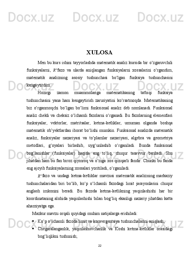                                    
XULOSA
Men bu kurs ishini tayyorlashda matematik analiz kursida bir o‘zgaruvchili
funksiyalarni,  Rm fazo   va   ularda   aniqlangan   funksiyalarni   xossalarini   o‘rgandim,
matematik   analizning   asosiy   tushunchasi   bo‘lgan   funksiya   tushunchasini
kengaytirdim.
Hozirgi   zamon   muammolariga   matematikaning   tatbiqi   funksiya
tushunchasini   yana   ham   kengaytirish   zaruriyatini   ko‘rsatmoqda.   Matematikaning
biz   o‘rganmoqchi   bo‘lgan   bo‘limi   funksional   analiz   deb   nomlanadi.   Funksional
analiz chekli va cheksiz o‘lchamli fazolarni o‘rganadi. Bu fazolarning elementlari
funksiyalar,   vektorlar,   matritsalar,   ketma-ketliklar,   umuman   olganda   boshqa
matematik   ob’yektlardan   iborat   bo‘lishi   mumkin.   Funksional   analizda   matematik
analiz,   funksiyalar   nazariyasi   va   to‘plamlar   nazariyasi,   algebra   va   geometriya
metodlari,   g‘oyalari   birlashib,   uyg‘unlashib   o‘rganiladi.   Bunda   funksional
bog‘lanishlar   (funksiyalar)   haqida   eng   to‘liq,   chuqur   tasavvur   beriladi.   Shu
jihatdan ham bu fan biroz qiyinroq va o‘ziga xos qiziqarli fandir. Chunki bu fanda
eng ajoyib funksiyalarning xossalari yoritiladi, o‘rganiladi.
R m
fazo   va   undagi   ketma-ketliklar   mavzusi   matematik   analizning   markaziy
tushunchalaridan   biri   bo‘lib,   ko‘p   o‘lchamli   fazodagi   limit   jarayonlarini   chuqur
anglash   imkonini   beradi.   Bu   fazoda   ketma-ketlikning   yaqinlashishi   har   bir
koordinataning   alohida   yaqinlashishi   bilan   bog‘liq   ekanligi   nazariy   jihatdan   katta
ahamiyatga ega.
Mazkur mavzu orqali quyidagi muhim natijalarga erishiladi:
 Ko‘p o‘lchamli fazoda limit va konvergentsiya tushunchalarini aniqlash;
 Chegaralanganlik,   yaqinlashuvchanlik   va   Koshi   ketma-ketliklar   orasidagi
bog‘liqlikni tushunish;
22 