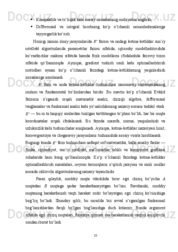  Kompaktlik va to‘liqlik kabi asosiy xossalarning mohiyatini anglash;
 Differensial   va   integral   hisobning   ko‘p   o‘lchamli   umumlashmalariga
tayyorgarlik ko‘rish.
           Hozirgi zamon ilmiy jarayonlarida  Rm   fazosi va undagi ketma-ketliklar sun’iy
intellekt   algoritmlarida   parametrlar   fazosi   sifatida,   iqtisodiy   modellashtirishda
ko‘rsatkichlar   makoni   sifatida   hamda   fizik   modellarni   ifodalashda   fazoviy   tizim
sifatida   qo‘llanmoqda.   Ayniqsa,   gradient   tushish   usuli   kabi   optimallashtirish
metodlari   aynan   ko‘p   o‘lchamli   fazodagi   ketma-ketliklarning   yaqinlashish
xossalariga asoslanadi.
 	
Rm   fazo   va   unda   ketma-ketliklar   tushunchasi   zamonaviy   matematikaning
muhim   va   fundamental   bo‘limlaridan   biridir.   Bu   mavzu   ko‘p   o‘lchamli   Evklid
fazosini   o‘rganish   orqali   matematik   analiz,   chiziqli   algebra,   differensial
tenglamalar va funksional analiz kabi yo‘nalishlarning nazariy asosini tashkil etadi.
R m
 — bu m ta haqiqiy sonlardan tuzilgan tartiblangan to‘plam bo‘lib, har bir nuqta
koordinatalar   orqali   ifodalanadi.   Bu   fazoda   masofa,   norma,   yaqinlashish   va
uzluksizlik kabi tushunchalar aniqlanadi. Ayniqsa, ketma-ketliklar nazariyasi limit,
konvergentsiya va chegaraviy jarayonlarni tushunishda asosiy vosita hisoblanadi.
Bugungi kunda 	
Rm  fazo tushunchasi nafaqat sof matematika, balki amaliy fanlar —
fizika,   iqtisodiyot,   sun’iy   intellekt,   ma’lumotlar   tahlili   va   kompyuter   grafikasi
sohalarida   ham   keng   qo‘llanilmoqda.   Ko‘p   o‘lchamli   fazodagi   ketma-ketliklar
optimallashtirish   masalalari,   neyron   tarmoqlarni   o‘qitish   jarayoni   va   sonli   usullar
asosida ishlovchi algoritmlarning nazariy tayanchidir.
Faraz   qilaylik,   moddiy   nuqta   tekislikda   biror   egri   chiziq   bo‘yicha   A
nuqtadan   B   nuqtaga   qadar   harakatlanayotgan   bo‘lsin.   Ravshanki,   moddiy
nuqtaning   harakatlanish   vaqti   harakat   sodir   bo‘layotgan   egri   chiziq   ko‘rinishiga
bog‘liq   bo‘ladi.   Shunday   qilib,   bu   misolda   biz   avval   o‘rganilgan   funksional
bog‘lanishlardan   farqli   bo‘lgan   bog‘lanishga   duch   kelamiz.   Bunda   argument
sifatida egri chiziq nuqtalari, funksiya qiymati esa harakatlanish vaqtini aniqlovchi
sondan iborat bo‘ladi.
23 