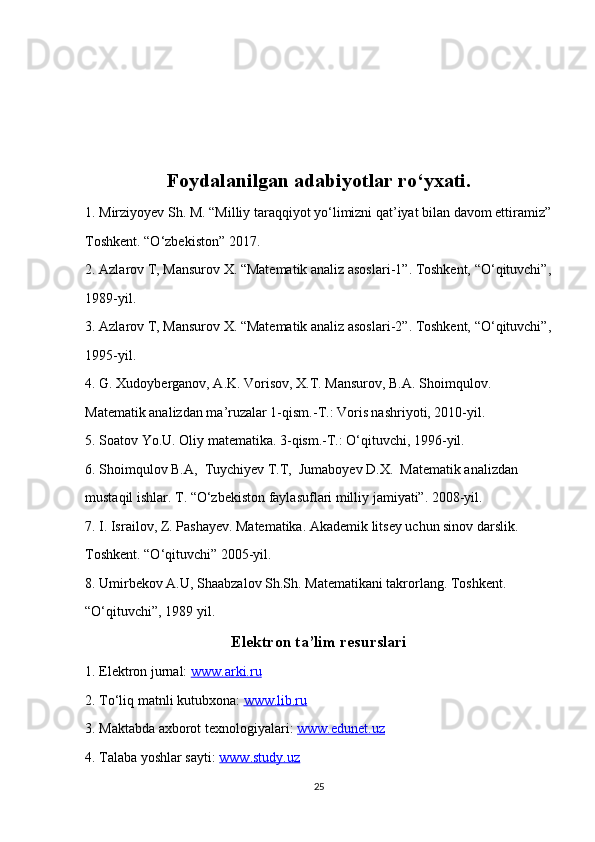   
Foydalanilgan adabiyotlar ro‘yxati.
1. Mirziyoyev Sh. M. “Milliy taraqqiyot yo‘limizni qat’iyat bilan davom ettiramiz”
Toshkent. “O‘zbekiston” 2017.
2. Azlarov T, Mansurov X. “Matematik analiz asoslari-1”. Toshkent, “O‘qituvchi”,
1989-yil. 
3. Azlarov T, Mansurov X. “Matematik analiz asoslari-2”. Toshkent, “O‘qituvchi”,
1995-yil.
4. G. Xudoyberganov, A.K. Vorisov, X.T. Mansurov, B.A. Shoimqulov. 
Matematik analizdan ma’ruzalar 1-qism.-T.: Voris nashriyoti, 2010-yil.
5. Soatov Yo.U. Oliy matematika. 3-qism.-T.: O‘qituvchi, 1996-yil.
6. Shoimqulov B.A,  Tuychiyev T.T,  Jumaboyev D.X.  Matematik analizdan
mustaqil ishlar. T. “O‘zbekiston faylasuflari milliy jamiyati”. 2008-yil.
7. I. Israilov, Z. Pashayev. Matematika. Akademik litsey uchun sinov darslik.
Toshkent. “O‘qituvchi” 2005-yil.
8. Umirbekov A.U, Shaabzalov Sh.Sh. Matematikani takrorlang. Toshkent.
“O‘qituvchi”, 1989 yil.
Elektron ta’lim resurslari
1. Elektron jurnal:  www.arki.ru
2. To‘liq matnli kutubxona:  www.lib.ru
3. Maktabda axborot texnologiyalari:  www.edunet.uz
4. Talaba yoshlar sayti:  www.study.uz
25 