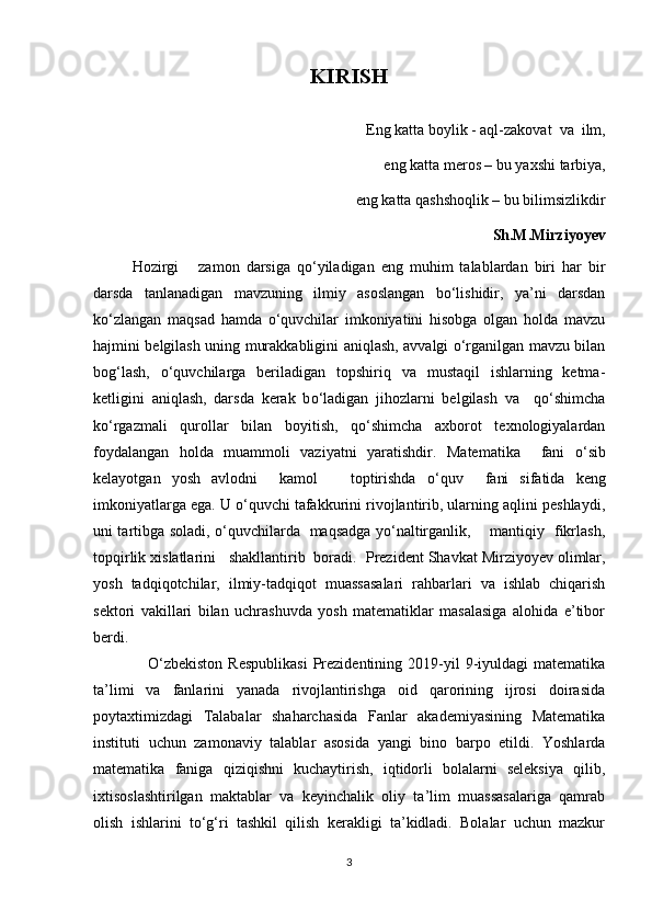KIRISH
Eng katta boylik - aql-zakovat  va  ilm,
eng katta meros – bu yaxshi tarbiya, 
eng katta qashshoqlik – bu bilimsizlikdir
Sh.M.Mirziyoyev
Hozirgi       zamon   darsiga   qo‘yiladigan   eng   muhim   talablardan   biri   har   bir
darsda   tanlanadigan   mavzuning   ilmiy   asoslangan   bo‘lishidir,   ya’ni   darsdan
ko‘zlangan   maqsad   hamda   o‘quvchilar   imkoniyatini   hisobga   olgan   holda   mavzu
hajmini belgilash uning murakkabligini aniqlash, avvalgi o‘rganilgan mavzu bilan
bog‘lash,   o‘quvchilarga   beriladigan   topshiriq   va   mustaqil   ishlarning   ketma-
ketligini   aniqlash,   darsda   kerak   b o‘ ladigan   jihozlarni   belgilash   va     qo‘shimcha
ko‘rgazmali   qurollar   bilan   boyitish,   qo‘shimcha   axborot   texnologiyalardan
foydalangan   holda   muammoli   vaziyatni   yaratishdir.   Matematika     fani   o ‘ sib
kelayotgan   yosh   avlodni     kamol       toptirishda   o ‘ qu v     fani   sifatida   keng
imkoniyatlarga ega. U o‘quvchi tafakkurini rivojlantirib, ularning aqlini peshlaydi,
uni tartibga soladi, o‘quvchilarda   maqsadga yo‘naltirganlik,       mantiqiy   fikrlash,
topqirlik xislatlarini   shakllantirib  boradi.   Prezident Shavkat Mirziyoyev olimlar,
yosh   tadqiqotchilar,   ilmiy-tadqiqot   muassasalari   rahbarlari   va   ishlab   chiqarish
sektori   vakillari   bilan   uchrashuvda   yosh   matematiklar   masalasiga   alohida   e’tibor
berdi.
                    O‘zbekiston  Respublikasi   Prezidentining  2019-yil   9-iyuldagi  matematika
ta’limi   va   fanlarini   yanada   rivojlantirishga   oid   qarorining   ijrosi   doirasida
poytaxtimizdagi   Talabalar   shaharchasida   Fanlar   akademiyasining   Matematika
instituti   uchun   zamonaviy   talablar   asosida   yangi   bino   barpo   etildi.   Yoshlarda
matematika   faniga   qiziqishni   kuchaytirish,   iqtidorli   bolalarni   seleksiya   qilib,
ixtisoslashtirilgan   maktablar   va   keyinchalik   oliy   ta’lim   muassasalariga   qamrab
olish   ishlarini   to‘g‘ri   tashkil   qilish   kerakligi   ta’kidladi.   Bolalar   uchun   mazkur
3 