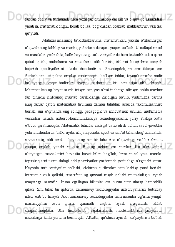 fandan oddiy va tushunarli tilda yozilgan ommabop darslik va o‘quv qo‘llanmalari
yaratish, matematik ongni, kerak bo‘lsa, bog‘chadan boshlab shakllantirish vazifasi
qo‘yildi.
                    Mutaxassislarning   ta’kidlashlaricha,   matematikani   yaxshi   o‘zlashtirgan
o‘quvchining tahliliy va mantiqiy fikrlash darajasi yuqori bo‘ladi. U nafaqat misol
va masalalar yechishda, balki hayotdagi turli vaziyatlarda ham tezkorlik bilan qaror
qabul   qilish,   muhokama   va   muzokara   olib   borish,   ishlarni   bosqichma-bosqich
bajarish   qobiliyatlarini   o‘zida   shakllantiradi.   Shuningdek,   matematiklarga   xos
fikrlash   uni   kelajakda   amalga   oshirmoqchi   bo‘lgan   ishlar,   tevarak-atrofda   sodir
bo‘layotgan   voqea-hodisalar   rivojini   bashorat   qilish   darajasiga   olib   chiqadi.
Matematikaning hayotimizda tutgan beqiyos o‘rni inobatga olingan holda mazkur
fan   birinchi   sinfdanoq   maktab   darsliklariga   kiritilgan   bo‘lib,   yurtimizda   barcha
aniq   fanlar   qatori   matematika   ta’limini   zamon   talablari   asosida   takomillashtirib
borish,   uni   o‘qitishda   eng   so‘nggi   pedagogik   va   innovatsion   usullar,   multimedia
vositalari   hamda   axborot-kommunikatsiya   texnologiyalarini   joriy   etishga   katta
e’tibor qaratilmoqda. Matematik bilimlar nafaqat  baho olish uchun savol-javoblar
yoki imtihonlarda, balki uyda, ish jarayonida, sport va san ’ at bilan shug ‘ ullanishda,
savdo-sotiq,   oldi-berdi   –   hayotning   har   bir   lahzasida   o ‘ quvchiga   naf   berishini   u
chuqur   anglab   y etishi   muhim.   Buning   uchun   esa   mazkur   fan   o‘qituvchisi
o‘tayotgan   mavzularini   bevosita   hayot   bilan   bog‘lab,   biror   misol   yoki   masala,
topshiriqlarni turmushdagi  oddiy vaziyatlar yordamida yechishga o‘rgatishi zarur.
Hayotda   turli   vaziyatlar   bo‘lishi,   elektron   qurilmalar   ham   kishiga   pand   berishi,
internet   o‘chib   qolishi,   smartfonning   quvvati   tugab   qolishi   mumkinligini   aytish
maqsadga   muvofiq.   Inson   egallagan   bilimlar   esa   butun   umr   ularga   hamrohlik
qiladi.   Shu   bilan   bir   qatorda,   zamonaviy   texnologiyalar   imkoniyatlarini   butunlay
inkor etib bo‘lmaydi. Axir zamonaviy texnologiyalar ham insonlar og‘irini yengil,
mashaqqatini   oson   qilish,   qimmatli   vaqtini   tejash   maqsadida   ishlab
chiqarilmoqdaku.   Ular   hisob-kitob,   rejalashtirish,   modellashtirish   jarayonida
insonlarga   katta  yordam   bermoqda.   Albatta,  qo‘shish-ayirish,   ko‘paytirish-bo‘lish
4 