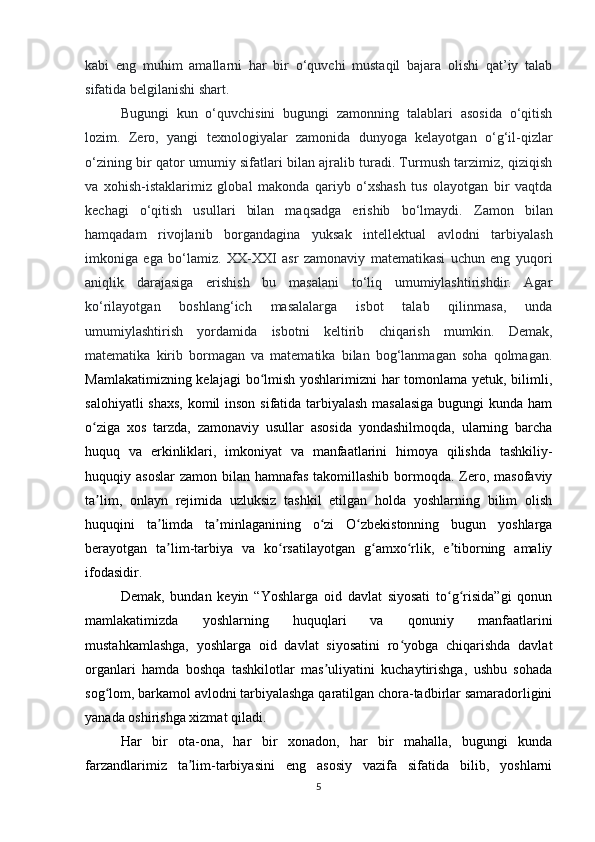 kabi   eng   muhim   amallarni   har   bir   o‘quvchi   mustaqil   bajara   olishi   qat’iy   talab
sifatida belgilanishi shart.  
B ugungi   kun   o‘quvchisini   bugungi   zamonning   talablari   asosida   o‘qitish
lozim.   Zero,   yangi   texnologiyalar   zamonida   dunyoga   kelayotgan   o‘g‘il-qizlar
o‘zining bir qator umumiy sifatlari bilan ajralib turadi. Turmush tarzimiz, qiziqish
va   xohish-istaklarimiz   global   makonda   qariyb   o‘xshash   tus   olayotgan   bir   vaqtda
kechagi   o‘qitish   usullari   bilan   maqsadga   erishib   bo‘lmaydi.   Zamon   bilan
hamqadam   rivojlanib   borgandagina   yuksak   intellektual   avlodni   tarbiyalash
imkoniga   ega   bo‘lamiz.   XX-XXI   asr   zamonaviy   matematikasi   uchun   eng   yuqori
aniqlik   darajasiga   erishish   bu   masalani   to‘liq   umumiylashtirishdir.   Agar
ko‘rilayotgan   boshlang‘ich   masalalarga   isbot   talab   qilinmasa,   unda
umumiylashtirish   yordamida   isbotni   keltirib   chiqarish   mumkin.   Demak,
matematika   kirib   bormagan   va   matematika   bilan   bog‘lanmagan   soha   qolmagan.
Mamlakatimizning kelajagi  bo lmish yoshlarimizni  har  tomonlama yetuk, bilimli,ʻ
salohiyatli  shaxs,  komil  inson sifatida tarbiyalash  masalasiga  bugungi  kunda ham
o ziga   xos   tarzda,   zamonaviy   usullar   asosida   yondashilmoqda,   ularning   barcha	
ʻ
huquq   va   erkinliklari,   imkoniyat   va   manfaatlarini   himoya   qilishda   tashkiliy-
huquqiy asoslar  zamon bilan hamnafas takomillashib  bormoqda. Zero, masofaviy
ta lim,   onlayn   rejimida   uzluksiz   tashkil   etilgan   holda   yoshlarning   bilim   olish
ʼ
huquqini   ta limda   ta minlaganining   o zi   O zbekistonning   bugun   yoshlarga	
ʼ ʼ ʻ ʻ
berayotgan   ta lim-tarbiya   va   ko rsatilayotgan   g amxo rlik,   e tiborning   amaliy
ʼ ʻ ʻ ʻ ʼ
ifodasidir.
Demak,   bundan   keyin   “Yoshlarga   oid   davlat   siyosati   to g risida”gi   qonun	
ʻ ʻ
mamlakatimizda   yoshlarning   huquqlari   va   qonuniy   manfaatlarini
mustahkamlashga,   yoshlarga   oid   davlat   siyosatini   ro yobga   chiqarishda   davlat	
ʻ
organlari   hamda   boshqa   tashkilotlar   mas uliyatini   kuchaytirishga,   ushbu   sohada	
ʼ
sog lom, barkamol avlodni tarbiyalashga qaratilgan chora-tadbirlar samaradorligini	
ʻ
yanada oshirishga xizmat qiladi.
Har   bir   ota-ona,   har   bir   xonadon,   har   bir   mahalla,   bugungi   kunda
farzandlarimiz   ta lim-tarbiyasini   eng   asosiy   vazifa   sifatida   bilib,   yoshlarni	
ʼ
5 